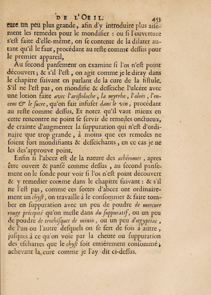 b E l' Oë 11; 40 îure Üft peu plus grande, afin d’y introduire plus a dé¬ ment les remedes pour le mondifier : ou fi 1 ouverture s’eft faite d’elle-même, on le contente de la dilater au¬ tant qu’il le faut, procédant au relie comme défi us pour le premier appareil. Au lecond panfement on examine fi l’os n’ell point découvert ; St s’il l’ell, on agit comme je le diray dans le chapitre luivant en parlant de la cure de la. fillule. S’il ne l’ell pas, on mondifie St delfeiche l’ulcère avec une lotion faite avec l'anjloloche , la myrrhe, l’aloës, ten¬ cens & le Jucre, qu’on fait infufer dans le vin, procédant au relie comme delfus. Et notez qu’il vaut mieux en cette rencontre ne point fe fervir de remedes onétueux, de crainte d’augmenter la fuppuration qui n’ell d’ordi¬ naire que trop grande, à moins que ces remedes ne foient fort monaifiants St delfeichants, en ce cas je ne les des‘approuve point. Enfin ii 1abcez cffc de la nature des athêromes , apres être ouvert St panfé comme delfus , au fécond panfe¬ ment on le fonde pour voir fi l’os n’ell point découvert St y remedier comme dans le chapitre fuivant : St s’il ne l’ell pas, comme ces fortes d’abcez ont ordinaire¬ ment un chyfl, on travaille à le confommer St faire tom¬ ber en fuppuration avec un peu de poudre de mercure rouge précipité qu’on melle dans du fuppurat if, ou un peu de poudre de trochifques de rninio , ou un peu d'œgyptiac , de l’un ou l’autre defqneîs on fe fert de fois à autre, jufques à ce qu’on voie par la cheute ou iuppuration des efcharres que le chyfl foit entièrement confommé -, achevant la cure comme je l’ay dit ci-delfus.