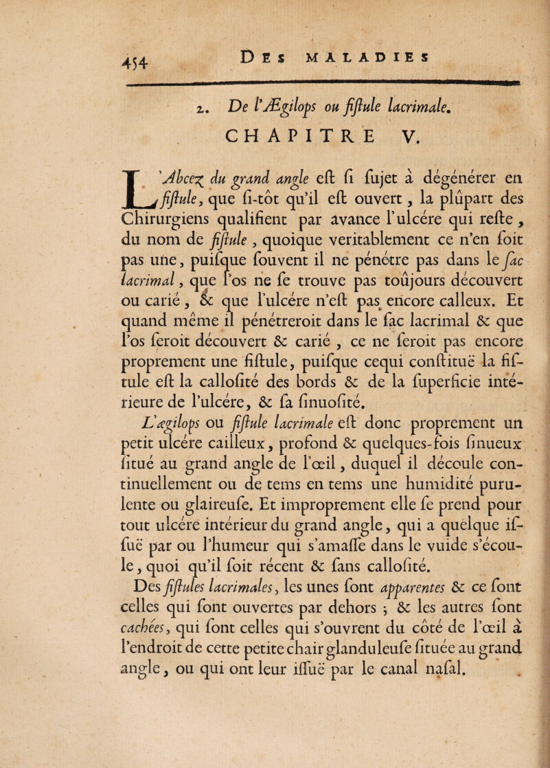 >1 454 Des maladies z. De l’Ægilops ou fiflule lacrimale. \ CHAPITRE V, L’Abce^ du grand angle eft fi fujet à dégénérer en fiflule, que fi-tôt qu’il eft ouvert, la plupart des Chirurgiens qualifient par avance l’ulcére qui refte , du nom de fiflule, quoique véritablement ce n’en foit pas une, puifque fouvent il ne pénétre pas dans le fac lacrimal, que l’os ne fe trouve pas toujours découvert ou carié, & que l’ulcére n’eft pas encore calleux. Et quand même il pénétrerait dans le fac lacrimal 6c que l’os ferait découvert 6c carié , ce ne ferait pas encore proprement une fiftule, puifque cequi conftituë la fif- tule eft la callofité des bords & de la fuperficie inté¬ rieure de l’ulcére, & fa finuofité. L’œgilops ou fiflule lacrimale eft donc proprement un petit ulcère caiileux, profond 6c quelques-fois finueux îitué au grand angle de l’œil, duquel il découle con¬ tinuellement ou de tems en tems une humidité puru¬ lente ou glaireufe. Et improprement elle fe prend pour tout ulcère intérieur du grand angle, qui a quelque if- fuë par ou l’humeur qui s’amaffe dans le vuide s’écou¬ le , quoi qu’il foit récent 6c fans callofité. Des fiflules lacrimales, les unes font apparentes 6c ce font celles qui font ouvertes par dehors ; 6c les autres font cachées, qui font celles qui s’ouvrent du côté de l’œil a l’endroit de cette petite chair glanduleufe fituée au grand angle, ou qui ont leur iffuë par le canal nafal.