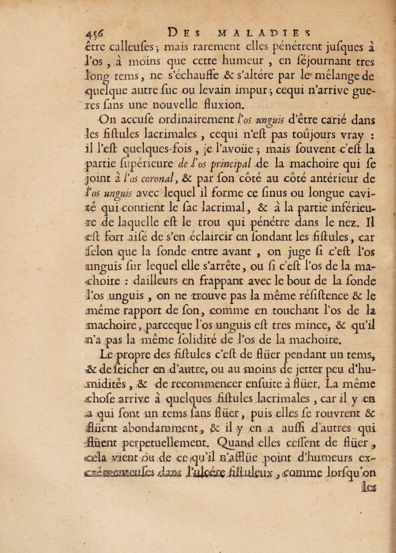 être calleules ; mais rarement elles pénétrent jufques à l’os j à moins que cette humeur , en Ajournant très long tans, ne s’échauffe & s’altère par le mélange de quelque autre fuc ou levain impur -, cequi n’arrive guè¬ re s fans une nouvelle fluxion. On accufe ordinairement l'os mguis detre carié dans les fi Unies lacrimales , cequi n’eft pas toujours vray : il l’eff quelques-fois , je l’avoiie -, mais ibuvent c’eft la partie fupérieure de .l'os principal de la mâchoire qui fe joint à l’as caronal, & par fon côté au côté antérieur de tas unguis avec lequel il forme ce finus ou longue cavi¬ ste qui contient le £ac lacrimal, & à la partie inférieu¬ re .de laquelle eft le trou qui pénétre flans le nez. Il eft fart aifé de s’en éclaircir en fondant les fi ftules, car félon que la fonde entre avant , on juge fi c’efl; l’os unguis fur lequel elle s’arrête, ou fi c’efl; l’os de la mâ¬ choire : dailleurs en frappant avec le bout de la fonde •l’os unguis, on ne trouve pas la même réfiftence & le même rapport de fon, comme en touchant l’os de la mâchoire, parceque l’os unguis eft très mince, & qu’il m’a pas la même flolidité de J’os de la mâchoire. Le propre des fiftules c’eft de fliier pendant un teins, &de feicner en d’autre, ou au moins de jetter peu d’hu¬ midités , & de recommencer enfuite à fliier. La même chofe arrive à quelques fiftules lacrimales, car il y en a qui font un tems fans flüer, puis elles fe rouvrent & fiiient abondamment,, &; il y en a auffi d’autres qui Suent perpétuellement. Quand elles ceifent de fliier , cela vient ou de ce qu’il n’afflüe point d’fmmeurs ex- £shmsmmîki dans Isukérêiiliukux j comme lorfqudn