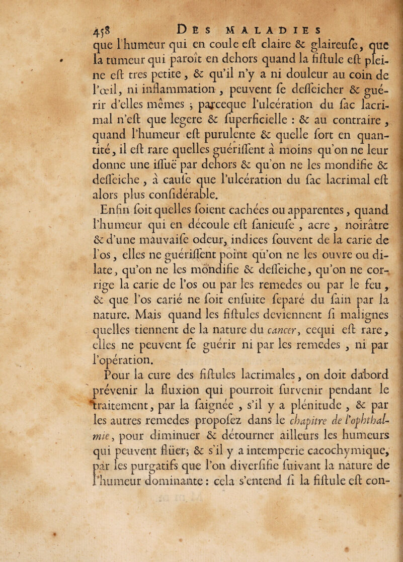 que 1 humeur qui en coule eft claire & glaireufe, que la tumeur qui paroît en dehors quand la fiftule eft plei¬ ne eft très petite, & qu’il n’y a ni douleur au coin de l’œil, ni inflammation , peuvent Ce defleicher & gué¬ rir d’elles mêmes -, pajrceque l’ulcération du fac lacri- mal n’eft que legere & fuperficielle : & au contraire , quand l’humeur eft purulente & quelle fort en quan¬ tité , il eft rare quelles guériflent à moins qu’on ne leur donne une ifliië par dehors & qu’on ne les mondifie & defleiche, a cauie que l’ulcération du fac lacrimal eft; alors plus confidérable. Enfin foit quelles foient cachées ou apparentes, quand l’humeur qui en découle eft ianieufe , acre , noirâtre & d’une mauvaife odeur, indices fouvent de la carie de l’os, elles ne guériflent point qu’on ne les ouvre ou di¬ late, qu’on ne les mondifie & defleiche, qu’on ne cor¬ rige la carie de l’os ou par les remedes ou par le feu, & que l’os carié ne loit en fuite feparé du fa in par la nature. Mais quand les fiftules deviennent fi malignes quelles tiennent de la nature du cancer, cequi eft rare, elles ne peuvent Ce guérir ni par les remedes , ni par l’opération. Pour la cure des fiftules lacrimales, on doit da'bord prévenir la fluxion qui pourroit furvenrr pendant le traitement, par la faignée , s’il y a plénitude , &c par les autres remedes propofez dans le chapitre de l’ophthal- mie, pour diminuer &c détourner ailleurs les humeurs qui peuvent flüerj & s’il y a intempérie cacochymique, par les purgatifs que l’on diverfihe fuivant la nature de l’humeur dominante : cela s’entend fi la fiftule eft con-