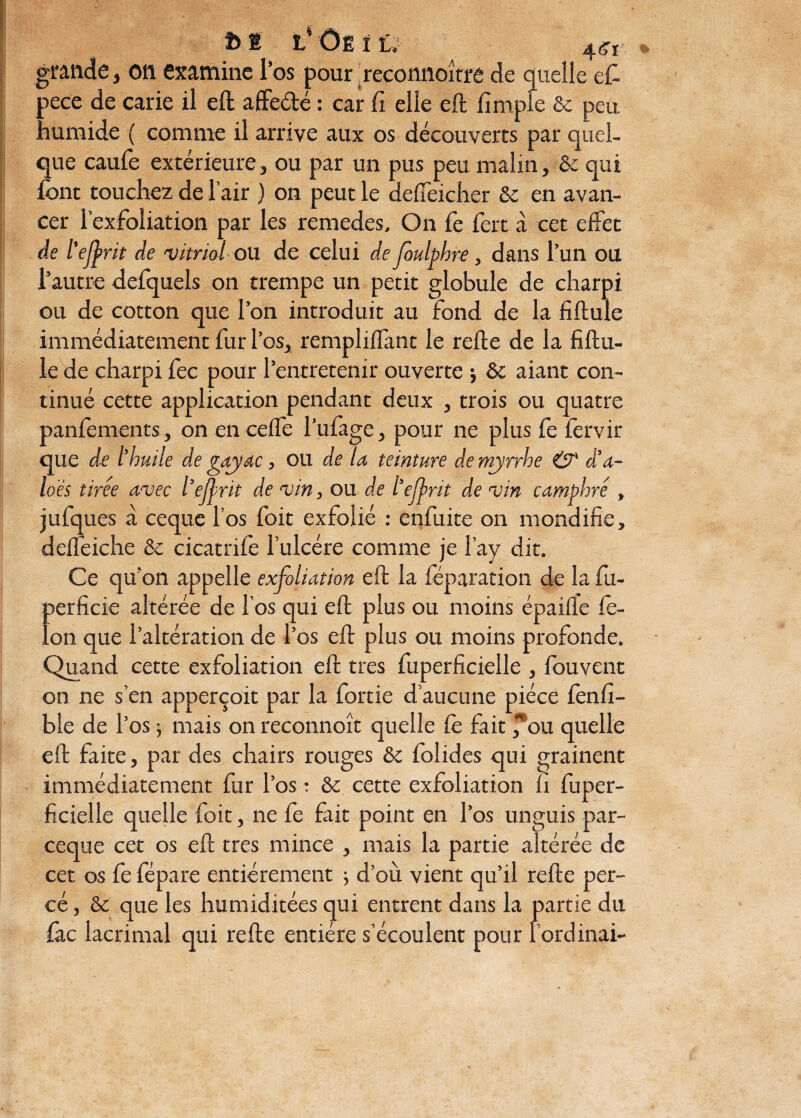 t>* l'ôë i i. grande, on examine l’os pour reconnoîtrê de quelle e£ pece de carie il eft affe&é : car fi elle eft fimpie & peu humide ( comme il arrive aux os découverts par quel¬ que caufe extérieure, ou par un pus peu malin, & qui font touchez de l’air ) on peut le defîeicher Se en avan¬ cer l’exfoliation par les remedes» On fe fert à cet effet de l'ejfrit de 'vitriol ou de celui de foulphre, dans l’un ou l’autre defquels on trempe un petit globule de charpi ou de cotton que l’on introduit au fond de la fiftule immédiatement fur l’os, rempliflant le relie de la fiftu- le de charpi fec pour l’entretenir ouverte ; & aiant con¬ tinué cette application pendant deux , trois ou quatre panfements, on en celfe l’ufoge, pour ne plus fe lèrvir que de l'huile de gayac, ou de la teinture de myrrhe & a a- loes tirée avec l'efnt de vin, ou de l'efrit de vin camphré , jufques à ceque l’os foit exfolié : enfuite on mondifie, delfeiche & cicatrifè l’ulcére comme je l’ay dit. Ce qu'on appelle exfoliation eft la féparation de la fu- perficie altérée de l’os qui eft plus ou moins épaifle fé¬ lon que l’altération de l’os eft plus ou moins profonde. Quand cette exfoliation eft très fuperficielle , fouvent on ne s’en apperçoit par la fortie d’aucune pièce fenfi- ble de l’os ; mais on reconnoît quelle Ce fait ^ou quelle eft faite, par des chairs rouges & folides qui grainent immédiatement fur l’os : & cette exfoliation fi fuper¬ ficielle quelle foit, ne fe fait point en l’os unguis par- ceque cet os eft très mince , mais la partie altérée de cet os fe fépare entièrement ; d’où vient qu’il refte per¬ cé, & que les humiditées qui entrent dans la partie du foc lacrimal qui refte entière s’écoulent pour l’ordinai-