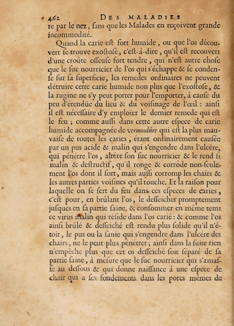 te par le nez, fans que les Malades en reçoivent grande incommodité. Quand la carie eft fort humide , ou que l’os décou¬ vert fe trouve exoftofé, c’eft-à-dire, qu’il eft recouvert d’une croûte offeufe fort tendre , qui n’eft autre chofe que le fuc nourricier de l’os qui s’échappe de fe conden- fe fur fa luperficie, les remedes ordinaires ne peuvent détruire cette carie humide non plus que l’exoftofe, ôc la rugine ne s’y peut porter pour l’emporter, a caufe du peu d’étendüe du lieu ôc du voifinage de l’oeil : ainfi il eft né edi aire d’y emploïer le dernier remede qui eft le feu ; comme auffi dans cette autre efpece de carie humide accompagnée de ‘vermoulure qui eft la plus mau- vaife de toutes les caries, étant ordinairement caufée * * par un pus acide ôc malin qui s’engendre dans l’ulcére, qui pénétre l’os, altère fon fuc nourricier ôc le rend fi malin ôc deftruétif, qu’il ronge ôc corrode non-feule¬ ment l’os dont il fort, mais aufli corromp les chairs ôc les autres parties voifines qu’il touche. Et la raifon pour laquelle on fe fert du feu dans, ces efpeces de caries s c’eft pour, en brûlant l’os, le deffeicher promptement jufques en fa partie faine, ôc confommer en même tems ce virus iffalin qui réfide dans l’os carié : ôc comme l’os ainfi brûlé ôc deffeiché eft rendu plus folide qu’il n’é- toit, le pus ou la fanie qui s’engendre dans l’ulcére des chairs, ne le peut plus pénétrer -, ainfi dans la fuite rien n’empêche plus que cet os deffeiché foit féparé de la partie faine, a mefure que le fuc nourricier qui s’amaf- fe au deffous ôc qui donne naiffance à une efpece de chair qui a les fondements dans les pores mêmes de.