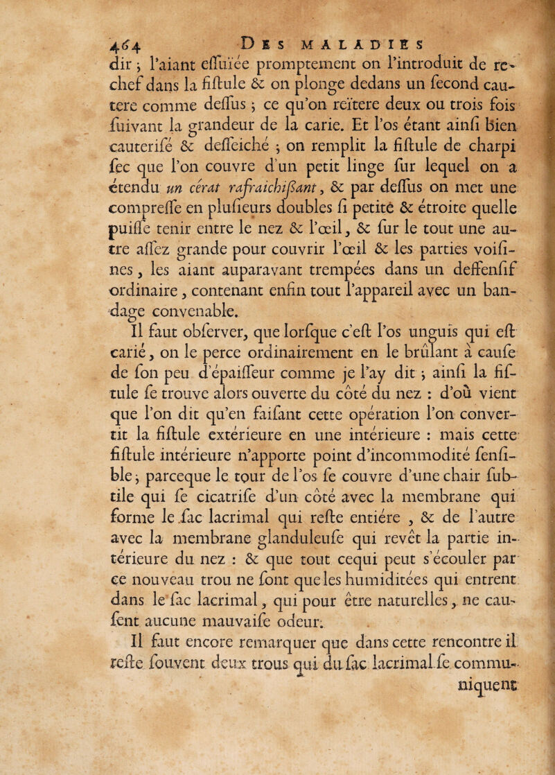 dir j l’aiant elïuïée promptement on l’introduit de re- chef dans la fiftule ôc on plonge dedans un fécond cau¬ tère comme deifus -, ce qu’on reïtere deux ou trois fois iuivant la grandeur de la carie. Et l’os étant ainfi bien eauterifé & deifeiché ; on remplit la fiftule de charpi fec que l’on couvre d’un petit linge fur lequel on a étendu un cérat rafraichijïant, & par deifus on met une comprelfe en plusieurs doubles fi petite & étroite quelle puifle tenir entre le nez & l’œil, Sc fur le tout une au¬ tre alfez grande pour couvrir l’œil & les parties voifi- nes, les aiant auparavant trempées dans un deffenfif ordinaire, contenant enfin tout l’appareil avec un ban¬ dage convenable. Il faut obferver, que Iorfque c’eft l’os unguis qui eft carié, on le perce ordinairement en le brûlant a caufe de fon peu depailfeur comme je l’ay dit i ainfi la fif- tule fe trouve alors ouverte du côté du nez : d’où vient que l’on dit qu’en faifant cette opération l’on conver¬ tit la fiftule extérieure en une intérieure : mais cette fiftule intérieure n’apporte point d’incommodité fenfi- ble j parceque le tour de l’os fe couvre d’une chair fub- tile qui fe cicatrife d’un côté avec la membrane qui forme le fac lacrimal qui relie entière , 8c de l’autre avec la membrane glanduleufe qui revêt la partie in¬ térieure du nez : & que tout cequi peut s’écouler par ce nouveau trou ne font que les humiditées qui entrent dans le fac lacrimal, qui pour être naturelles, ne eau- lent aucune mauvaife odeur. U faut encore remarquer que dans cette rencontre il rede fouvent deux trous qui du fac lacrimal fe commu¬ niquent