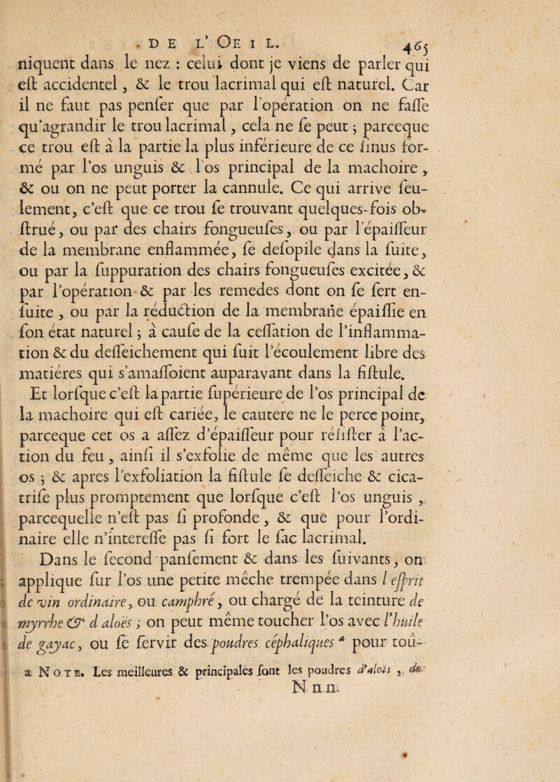 !' I ■ DE L ViE I L. 46^ niquent dans le nez : celui dont je viens de parler qui eft accidentel, ôc le trou lacrimal qui eft naturel. Car il ne faut pas penfer que par l’opération on ne fade qu’agrandir le trou lacrimal, cela ne fe peut ; parceque ce trou eft à la partie la plus inférieure de ce iinus for¬ mé par l’os unguis ôc los principal de la mâchoire, ôc ou on ne peut porter la cannule. Ce qui arrive feu¬ lement , c’eft que ce trou fe trouvant quelques-fois ob* ftrué, ou par des chairs fongueufes, ou par l epaifleur de la membrane enflammée, fe defopile dans la fuite, ou par la fuppuration des chairs fongueufes excitée, ôc par l’opération ôc par les remedes dont on fe fert en- iuite. , ou par la réduéfion de la membrane épaiffle en fon état naturel ; à caufe de la ceflation de l’inflamma¬ tion ôc du deflèichement qui fuit l’écoulement libre des matières qui s’amafloient auparavant dans la fiftule. Et lorfque c’eft la partie fupérieure de l’os principal de la mâchoire qui eft cariée, le cautere ne le perce point, parceque cet os a affiez d’épaifleur pour rélifter à fac¬ tion du feu, ainfi il s’exfolie de même que les autres os ; ôc apres l’exfoliation la fiftule fe deflèiche ôc cica- trife plus promptement que lorfque c’eft l’os unguis , parcequelie n’eft pas fi profonde , ôc que pour l’ordi¬ naire elle n’interefïe pas fi fort le fac lacrimal. Dans le fécond maniement ôc dans les fuivants, on applique fur l’os une petite mèche trempée dans / ejjrit devin ordinaire, ou camphré, ou chargé de la teinture de myrrhe & d alo 'és ,• on peut même toucher l’os avec l’huile de gayac, ou fe fêrvir des poudres céphaliques * pour tou- a No xh. Les meilleures & principales font les poudres d’alas «te 4