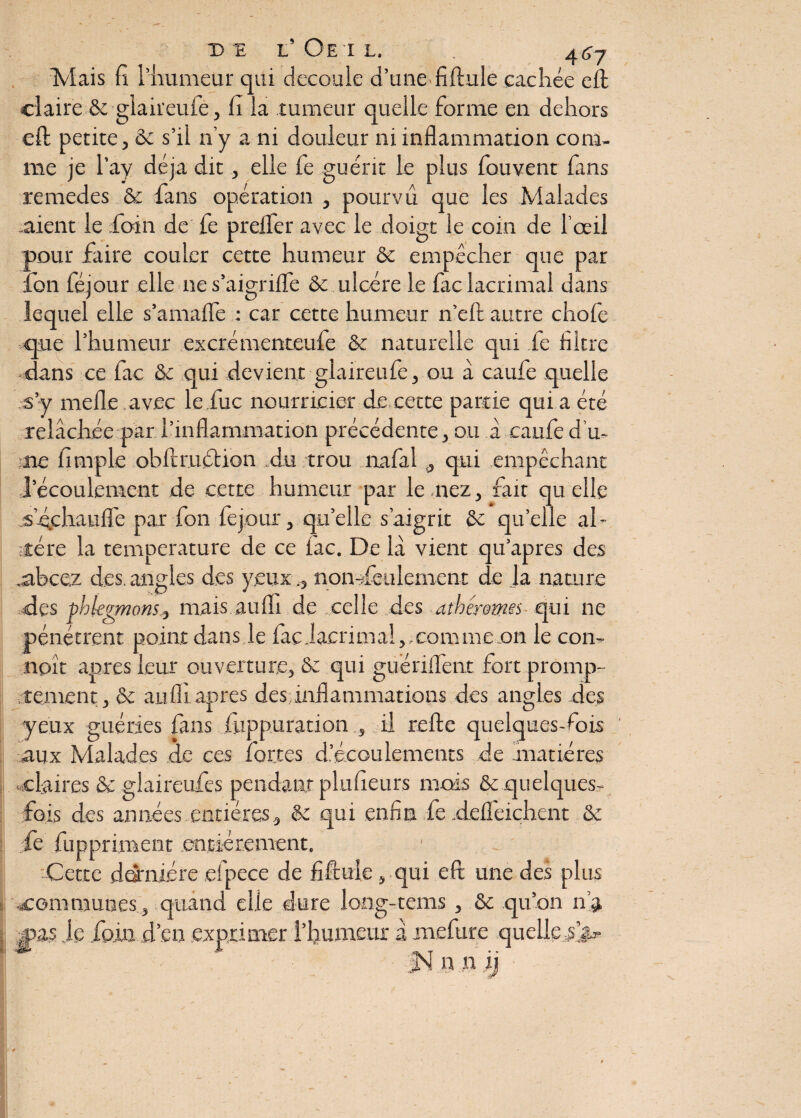 de l’Oeil. . 4^7 Mais fi l’humeur qui découlé d’une fiftule cachée eft claire & giaireuie, fi la tumeur quelle forme en dehors eft petite, & s’il n’y a ni douleur ni inflammation com¬ me je l’ay déjà dit, elle fe guérit le plus fouvent fans remedes & fans opération , pourvu que les Malades .aient le foin de fe prelfer avec le doigt le coin de l’œil pour faire couler cette humeur & empêcher que par font féjour elle nes’àigriflfe & ulcère le fac lacrimal dans lequel elle s’amalfe : car cette humeur n’eft autre chofe .que l’humeur excrémenteufe & naturelle qui fe filtre dans ce fac & qui devient glaireufe, ou à caufe quelle s’y nielle avec le.fuc nourricier d.e cette partie qui a été relâchée par l’inflammation précédente, ou â caufe d u- me fimple obftrudtion du trou îialal , qui empêchant l’écoulement de cette humeur par le nez, fait qu elle s'échauffe par fon fejour, quelle s’aigrit &c quelle al¬ tière la température de ce lac. De la vient qu’apres des .abcez des angles des yeux ., non-feulement de Ja nature des phlegmons, mais auffi de celle des athéromes qui ne pénétrent point dans le fac Jacrimal,, comme on le corn noît apres leur ouverture, & qui guériffent fort promp¬ tement, & au fil apres des; inflammations des angles des yeux guéries fans fuppuration , il relie quelques-fois aux Malades de ces fortes d’écoulements de matières : . claires & glaireufes pendant plufieurs mois & quelques- fois des années entières, & qui enfin fe .deifeichent & fe fuppriment entièrement. Cette dernière efpece de fiftule, qui eft une des plus «communes , quand elle dure long-tems , & qu’on n’a jpas Je foin .d’en exprimer l’humeur â mefure quelle