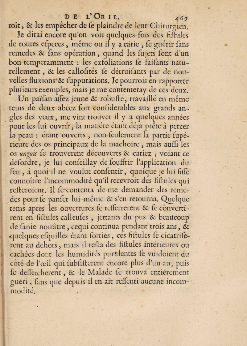 de l’Oeil, toit, 8e les empêcher defe plaindre de leur Chirurgien. Je dirai encore qu’on voit quelques-fois des fiftules de toutes efpeces, même ou il y a carie , fe guérir fans remedes 8e fans opération, quand les fujets font d’un bon temperamment : les exfoliations fe faifants natu¬ rellement , 8e les callofités fe détruifants par de nou¬ velles fluxions'Se fuppurations. Je pourrois en rapporter plusieurs exemples, mais je me contenteray de ces deux. Un païfan affez jeune 8e robufte, travaillé en même tems de deux abcez fort considérables aux grands an- gles des yeux, me vint trouver il y a quelques années pour les lui ouvrir, la matière étant déjà prête à percer la peau : étant ouverts , non-feulement la partie fupé- rieure des os principaux de la mâchoire, mais aufïî les os unguls fe trouvèrent découverts 8e cariez ; voiant ce defordre, je lui confeillay defouffrir l’application du feu , à quoi il ne voulut confentir, quoique je lui fiffe connoître l’incommodité qu’il recevroit des fiftules qui refteroient. Il fexontenta de me demander des reme¬ des pour fe panier lui-même 8e s’en retourna. Quelque tems apres les ouvertures fe refferrerent 8e fe converti¬ rent en fiftules calleufes , jettants du pus 8t beaucoup de fanie noirâtre, cequi continua pendant trois ans, 8e •quelques efquilles étant fortiés, ces fiftules fe cicatrife- rent au dehors, mais il refta des fiftules intérieures ou cachées dont les humidités purulentes fe vuidoient du côté de l’œil qui fubfifterent encore plus d’un an, puis fe deffeicherent, 8e le Malade fe trouva entièrement guéri, fans que depuis il en ait reffenti aucune incom¬ modité. i