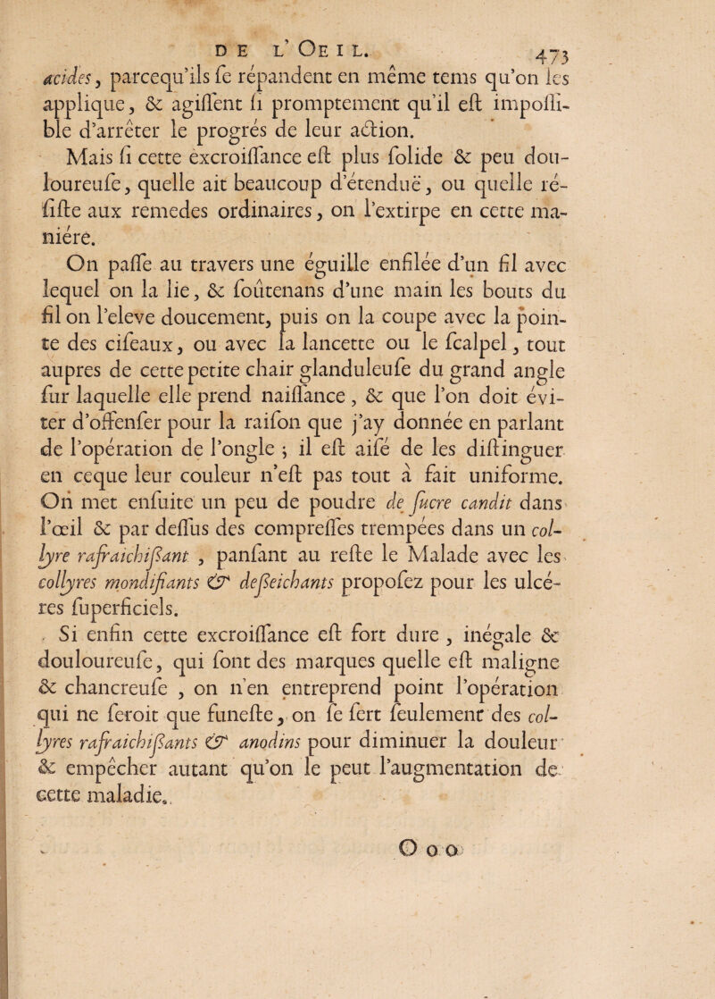 acides, parcequ’ils fe répandent en même te ms qu’on les applique, & agilfent fi promptement qu’il eft impofli- ble d’arrêter le progrès de leur aélion. Mais li cette èxcroilfance eft plus folide & peu dou- loureufe, quelle ait beaucoup d’étendue, ou quelle ré¬ lifte aux remedes ordinaires, on l’extirpe en cette ma¬ nière. On palfe au travers une éguille enfilée d’un fil avec lequel on la lie, & foûtenans d’une main les bouts du fil on l’eleve doucement, puis on la coupe avec la poin¬ te des cifeaux, ou avec la lancette ou le fcalpel, tout auprès de cette petite chair glanduleufe du grand angle fur laquelle elle prend naiflance , & que l’on doit évi¬ ter d’offenfer pour la raifon que j’ay donnée en parlant de l’opération de l’ongle ; il eft aifé de les diftinguer en ceque leur couleur n’eft pas tout à fait uniforme. Oh met enfuite un peu de poudre dejucre candis dans l’œil & par delïus des comprefles trempées dans un col¬ lyre rajraichifîant , paillant au relie le Malade avec les^ collyres mondifiants & defîeichants propofez pour les ulcè¬ res fuperficiels. Si enfin cette excroilfance eft fort dure , inégale ôc douloureufe, qui font des marques quelle eft maligne & chancreufe , on n’en entreprend point l’opération qui ne feroit que funefte, on fe fert feulement des col¬ lyres rajraichifiants & anodins pour diminuer la douleur & empêcher autant qu’on le peut l’augmentation de eette maladie». •