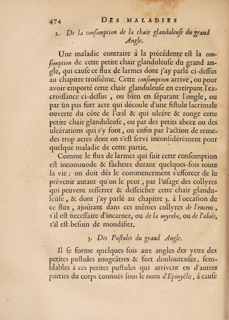 De la confomption de la chair glanduleufe du grand Angle. Une maladie contraire à la précédente efl la con- fomftion de cette petite chair glanduleufe du grand an¬ gle, qui caufece flux de larmes dont j’ay parlé ci-deflus au chapitre troifiême. Cette confeomption arrive, ou pour avoir emporté cette chair glanduleufe en extirpant l’ex- croiflance ci-deflus , ou bien en féparant l’ongle, ou par un pus fort acre qui découle d’une fiftule lacrimale ouverte du côte de l’œil & qui ulcère &c ronge cette petite chair glanduleufe, ou par des petits abcez ou des ulcérations qui s’y font, ou enfin par l’aétion de reme- des trop acres dont on s’eft fervi inconfidérément pour quelque maladie de cette partie. Comme le flux de larmes qui fuit cette confomption efl incommode 8c fâcheux durant quelques-fois toute la vie ; on doit dés le commencement s’efforcer de le prévenir autant qu’on le peut, par l’ufage des collyres qui peuvent reflerrer 8c defleicner cette chair glandu- leiife, 8c dont j’ay parlé au chapitre 3. à l’occahon de ce flux , ajoutant dans ces mêmes collyres de l’encens, s’il efl neceflaire d’incarner, ou de la myrrhe, ou de l'aloès, s’il efl; befoin de mondifier. 3. Des Pufiules du grand Angle. Il fe forme quelques-fois aux angles des yeux des petites puftules rougeâtres ôc fort douloureufes, fem- blables â ces petites puftules qui arrivent en d’autres parties du corps connues fous le nom â’EpinydUs, â caufe