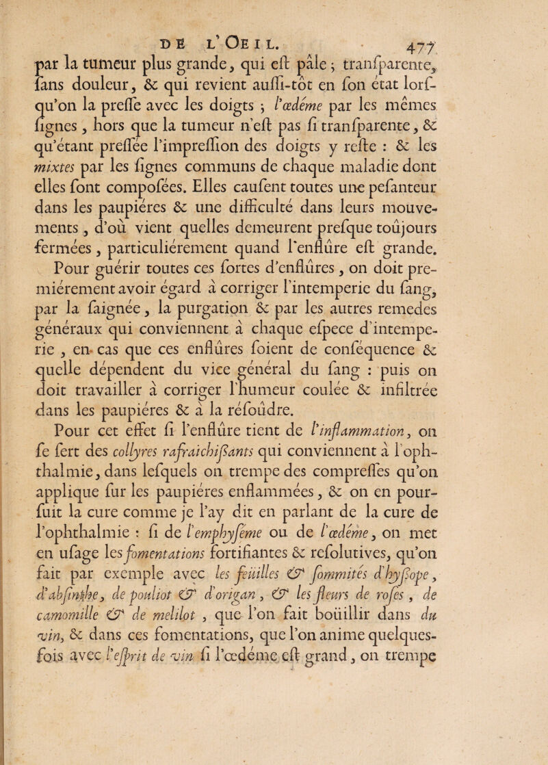 2 par la tumeur plus grande, qui eft pâle ; tranfparente, tans douleur, ôc qui revient aufll-tôt en Ton état lorf- u’on la preffe avec les doigts -, l'œdéme par les mêmes Ignés, hors que la tumeur n’eft pas fi tranfparente, ôc qu’étant preffée l’imprelfion des doigts y relie : ôc les mixtes par les lignes communs de chaque maladie dent elles font compofées. Elles caufent toutes une pefanteur dans les paupières ôc une difficulté dans leurs mouve¬ ments , d’où vient quelles demeurent prefque toujours fermées, particuliérement quand l'enflure efl: grande, v Pour guérir toutes ces fortes d’enflures, on doit pre¬ mièrement avoir égard â corriger l’intemperie du fang, par la faignée, la purgation Ôc par les autres remedes généraux qui conviennent à chaque efpece d’intempe- rie , en cas que ces enflures foient de conféquence ôc quelle dépendent du vice général du fang : puis on doit travailler à corriger l’humeur coulée ôc infiltrée dans les paupières ôc a la réfoudre. Pour cet effet fi l’enflure tient de l'inflammation, on fe fert des collyres raflai ebifants qui conviennent à l’oph- thalmie, dans lefquels on trempe des compreffes qu’on applique fur les paupières enflammées, ôc on en pour- fuit la cure comme je l’ay dit en parlant de la cure de l’ophthalmie : fi de ïemphjféme ou de /’œdème, on met en ufage les fomentations fortifiantes ôc refolutives, qu’on fait par exemple avec les feuilles & fommités d'hyflope, â'abflntjse, de pouiiot & d'origan, & les fleurs de rotes , de camomille & de melilot , que- l’on fait boüillir dans du vin, ôc dans ces fomentations, que l’on anime quelques- fois avec l'eflrit de vin fi l’œdéme efl: grand, on trempe