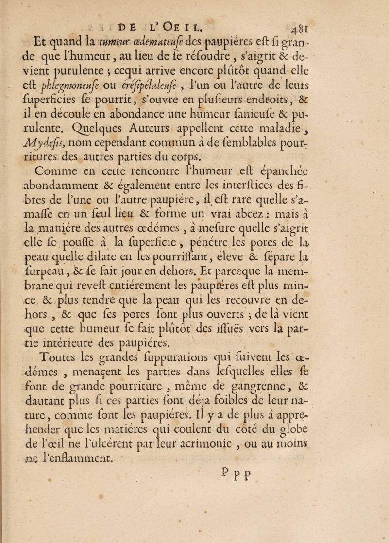 Et quand la tumeur œdemateufe des paupières eft fi gran¬ de que l’humeur, au lieu de fe réfoudre, s’aigrit ôc de¬ vient purulente -, cequi arrive encore plutôt quand elle eft phlegmoneufe ou éréjîpélaleujè , l’un ou l’autre de leurs fuperficies fe pourrit, s’ouvre en plufieurs endroits, ôc il en découle en abondance une humeur fanieufe ôc pu¬ rulente. Quelques Auteurs appellent cette maladie , Adyde/ts, nom cependant commun à de femblables pour¬ ritures des autres parties du corps. Comme en cette rencontre l’humeur eft épanchée abondamment ôc également entre les interflices des fi¬ bres de l’une ou l’autre paupière, il eft rare quelle s’a- maffe en un ieul heu ôc forme un vrai abcez : mais à la manière des autres œdèmes, à mefure quelle s’aigrit elle fe pouffe à la fuperficie, pénétre les pores de la peau quelle dilate en les pourriffant, éleve ôc fépare la furpeau, ôc fie fait jour en dehors. Et parceque la mem¬ brane qui revefl entièrement les paupières eft plus min¬ ce ôc plus tendre que la peau qui les recouvre en de¬ hors , ôc que fies pores font plus ouverts ; de là vient que cette humeur fe fait plutôt des ifluës vers la par¬ tie intérieure des paupières. Toutes les grandes fuppurations qui fuivent les oe¬ dèmes , menaçait les parties dans lefquelles elles fè font de grande pourriture , même de gangrenne, ôc dautant plus h ces parties font déjà foibles de leur na¬ ture, comme font les paupières. Il y a de plus à appré¬ hender que les matières qui coulent du côté du globe de l’œil ne l’uîcérent par leur acrimonie , ou au moins ne l’enflamment.