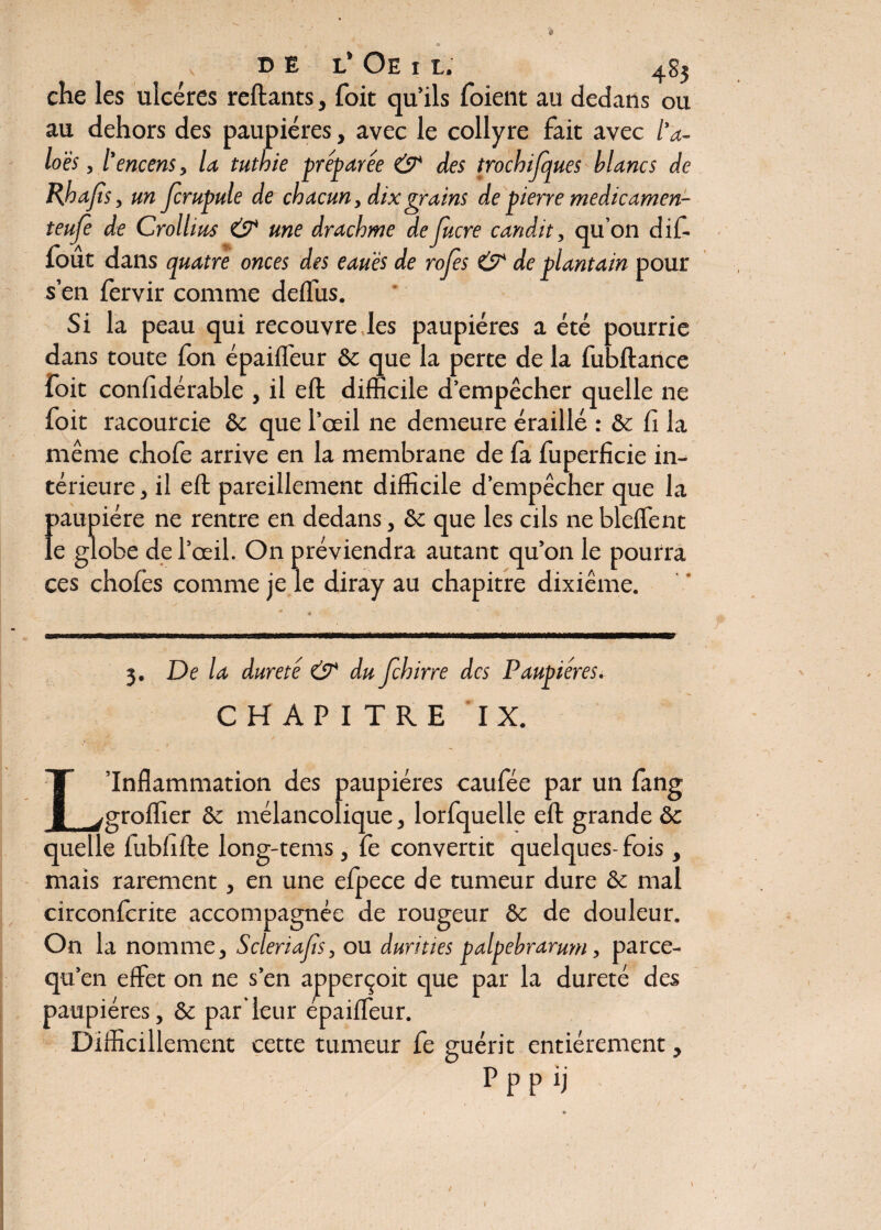 O DE L’ Oe i L. 483 che les ulcères reliants, foit qu’ils foient au dedans ou au dehors des paupières, avec le collyre fait avec l’a- loës, l'encens , la tuthie préparée & des trocbijques blancs de Rhajls , un jcrupule de chacun, dix grains de pierre medicamen- teufe de Crollius & une drachme deJucre candit, qu’on difi fout dans quatre onces des eaués de rojès & de plantain pour s’en fervir comme defilis. Si la peau qui recouvre les paupières a été pourrie dans toute fon épailfeur 6c que la perte de la fubllance foit confidérable , il ell difficile d’empêcher quelle ne foit racourcie 6c que l’œil ne demeure éraillé : & fi la même chofe arrive en la membrane de fa fuperficie in¬ térieure , il ell pareillement difficile d’empêcher que la >aupiére ne rentre en dedans, 6c que les cils ne blelfent e globe de l’œil. On préviendra autant qu’on le pourra ces choies comme je le diray au chapitre dixième. I mm 3. De la dureté & du Jchirre des Paupières. CHAPITRE IX. L’Inflammation des paupières caufée par un fang greffier 6c mélancolique, lorfquelle ell grande 6c quelle lublille long-tems, fe convertit quelques- fois , mais rarement, en une efpece de tumeur dure 6c mal circonfcrite accompagnée de rougeur 6c de douleur. On la nomme, Scleriajts, ou durities palpebrarum, parce- qu’en effet on ne s’en apperçoit que par la dureté des paupières, 6c par’leur épailfeur. Difficillement cette tumeur fe guérit entièrement, P p p ij