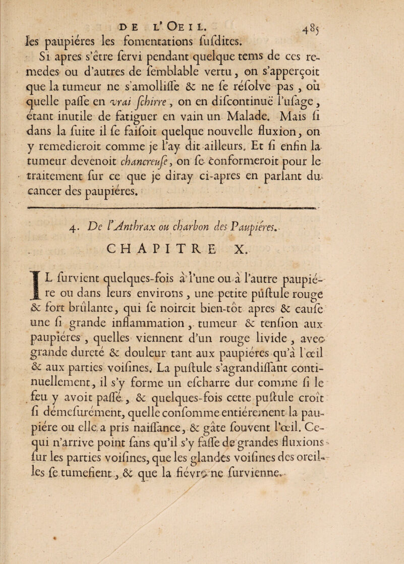 les paupières les fomentations fufdites. Si apres s’être fervi pendant quelque tems de ces re- medes ou d’autres de femblable vertu, on s’apperçoit que la tumeur ne s’amolliffe & ne fe réfolve pas , où quelle pafle en airai fcbirre , on en difcontinuë l’ufage, étant inutile de fatiguer en vain un Malade. Mais fi dans la fuite il fe faifoit quelque nouvelle fluxion, on y remedieroit comme je l’ay dit ailleurs. Et fi enfin la tumeur devenoit chancreufe, on fe conformeroit pour le traitement fur ce que je diray ci-apres en parlant du cancer des paupières. ■ f 4. De lrAnthrax ou charbon des Paupières.. CHAPITRE X. IL furvient quelques-fois à l’une ou à l’autre paupiè¬ re ou dans leurs environs, une petite pullule rouge & fort brûlante, qui fe noircit bien-tôt apres & caufe une fi grande inflammation ,. tumeur & tenfion aux paupières , quelles viennent d’un rouge livide , aveo grande dureté & douleur tant aux paupières qu’à l’œil & aux parties voifines. La puftule s’agrandiffant conti¬ nuellement, il s’y forme un efcharre dur comme fi le feu y avoit paffé-, & quelques-fois cette pufcule croît fi démefurément, quelle confomme entièrement la pau¬ pière ou elle a pris naiffance, & gâte fouvent l’œil. Ce- qui n’arrive point fans qu’il s’y faffe de grandes fluxions • fur les parties voifines, que les glandes voifines des oreil¬ les fe tuméfient, & que la fiévrç. ne furvienne.