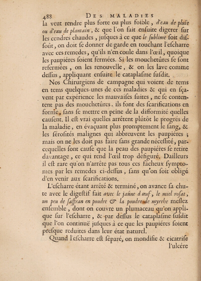 la veut rendre plus forte ou plus foible, d’eau de pluie ou d’eau de plantain, de que l’on fait enfuite digerer fur les cendres chaudes, jufques à ce que le jùblime foit dif. fout, on doit fe donner de garde en touchantTefcharre avec ces remedes, qu’ils n’en coule dans l’œil, quoique les paupières foient fermées. Si les mouchetures fe font refermées , on les renouvelle, de on les lave comme deftus, appliquant enfuite le cataplafme fufdit. Nos Chirurgiens de campagne qui voient de tems en tems quelques-unes de ces maladies & qui en fça- vent par expérience les mauvaifes fuites , ne fe conten¬ tent pas des mouchetures. ils font des ^tarifications en forme, fans fe mettre en peine de la difformité quelles caufent. Il eft vrai quelles arrêtent plutôt le progrès de la maladie, en évaluant plus promptement le fang, de les férofités malignes qui abbreuvent les paupières j mais on ne les doit pas faire fans grande néceflité, par- cequelles font caufe que la peau des paupières fe retire davantage, ce qui rend l’œil trop défiguré. Dailleurs il eft rare qu’on n’arrête pas tous ces fâcheux fympto- mes par les remedes ci-deffus, fans qu’on loit obligé d’en venir aux fcarifications. L’efcharre étant arrêté de terminé, on avance fa chu¬ te avec le digeftif fait avec le jaune dauf, le miel rofat, un peu de Jajfran en poudre & la poudre -de mjrrhe meflez enfemble , dont on couvre un plumaceau qu’on appli¬ que fur l’efcharre, de par deftus le cataplafme fufdit que l’on continue jufques a ce que les paupières foient prefque réduites dans leur état naturel. Quand Tefcharre eft féparé, on mondifie de cicatrifè Tulcére