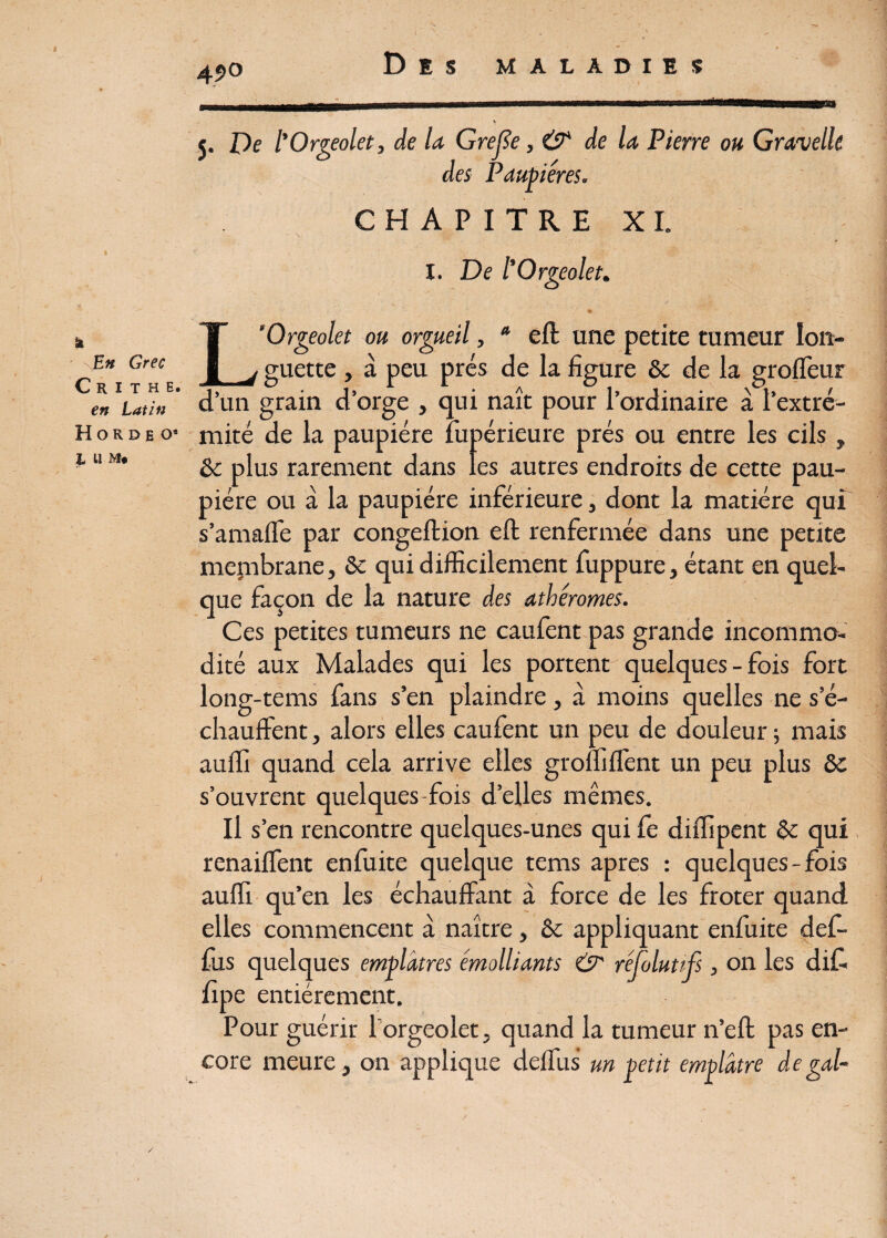 49° \ 5. De l'Orgeolet, de la Grejïe, & de la Pierre ou Gravelle des Paupières. CHAPITRE XL I. De l'Orgeolet. a \En Grec C R I T H E. en Latin H O R D E Oa I llMi L’Orgeolet ou orgueil, a eft une petite tumeur lon¬ guette , à peu prés de la figure 6c de la groffeur d’un grain d’orge , qui naît pour l’ordinaire à l’extré¬ mité de la paupière fupérieure prés ou entre les cils, 6c plus rarement dans les autres endroits de cette pau¬ pière ou à la paupière inférieure, dont la matière qui s’amaffe par congeftion eft renfermée dans une petite membrane, 6c qui difficilement fuppure, étant en quel¬ que façon de la nature des athéromes. Ces petites tumeurs ne caufent pas grande incommo¬ dité aux Malades qui les portent quelques - fois fort long-tems fans s’en plaindre, à moins quelles ne s’é¬ chauffent , alors elles caufent un peu de douleur ; mais auffi quand cela arrive elles groffiffent un peu plus & s’ouvrent quelques-fois d’elles mêmes. Il s’en rencontre quelques-unes qui fe diffipent 6c qui renaiffent enfuite quelque tems apres : quelques-fois auffi qu’en les échauffant à force de les froter quand elles commencent à naître , 6c appliquant enfuite def- £us quelques emplâtres émolliants & fipe entièrement. Pour guérir l'orgeolet, quand la tumeur n’eft pas en¬ core meure, on applique deffus un petit emplâtre de gai-