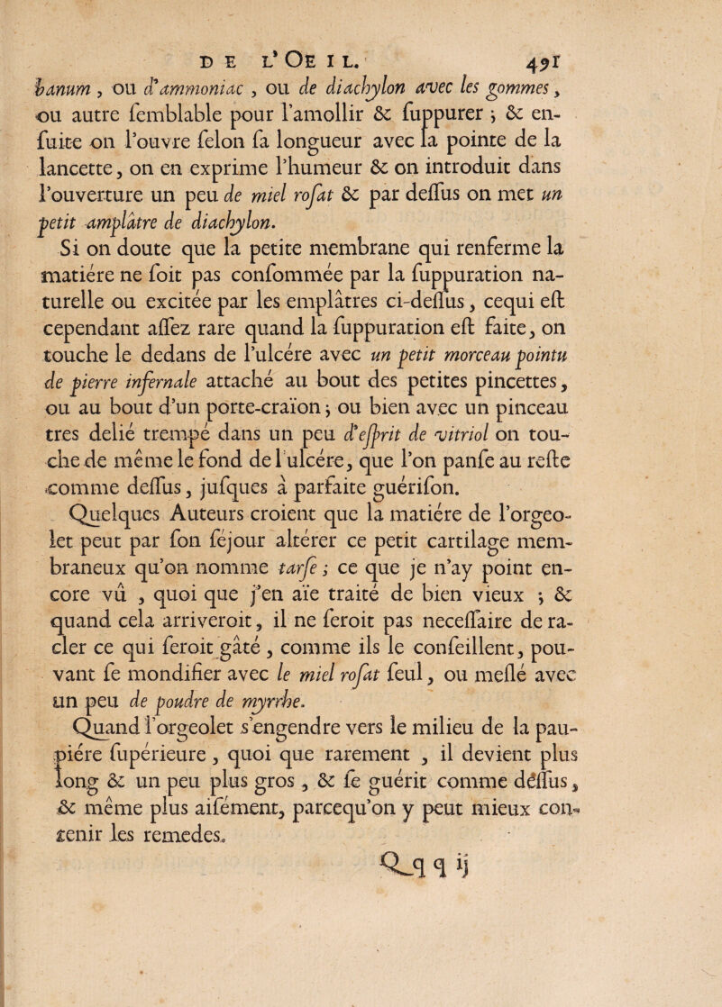 banum , ou et ammoniac , ou de diachylon avec les gommes, •ou autre femblable pour l’amollir 8c fuppurer ; 8c en- fuite on l’ouvre félon fa longueur avec la pointe de la lancette, on en exprime l’humeur 8c on introduit dans l’ouverture un peu de miel rofat 8c par delfus on met un ■petit amplàtre de diachylon. Si on doute que la petite membrane qui renferme la matière ne foit pas confommée par la fuppuration na¬ turelle ou excitée par les emplâtres ci-delfus, cequi elt cependant allez rare quand la fuppuration eft faite, on touche le dedans de l’ulcére avec un petit morceau pointu de pierre infernale attaché au bout des petites pincettes, ou au bout d’un porte-craïon j ou bien avec un pinceau très délié trempé dans un peu ctelfrit de 'vitriol on tou¬ che de même le fond de 1 ulcère, que l’on panfe au relie .comme delfus, jufques à parfaite guérifon. Quelques Auteurs croient que la matière de l’orgeo- let peut par fon féjour altérer ce petit cartilage mem¬ braneux qu’on nomme tarfe ; ce que je n’ay point en¬ core vu , quoi que j’en aïe traité de bien vieux } 8c quand cela arriverait, il ne feroit pas necelfaire de ra¬ cler ce qui feroit gâté , comme ils le confeillent, pou¬ vant fe mondifier avec le miel rofat feul, ou niellé avec un peu de poudre de myrrhe. Quand îorgeolet s’engendre vers le milieu de la pau¬ pière fupérieure, quoi que rarement , il devient plus long 8c un peu plus gros, 8c le guérit comme délfus, 8c même plus aifément, pareequ’on y peut mieux con¬ tenir les remedes, îj