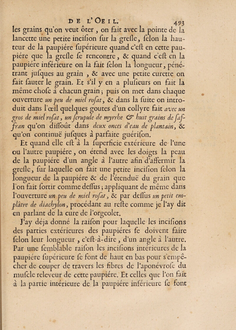 les grains qu’on veut ôter , on fait avec la pointe de la lancette une petite incifion fur la grefle, félon la hau¬ teur de la paupière fupérieure quand c’eft en cette pau¬ pière que la grefle fe rencontre, & quand c’eA en la paupière inférieure on la fait félon la longueur , péné¬ trant jufques au grain , & avec une petite curette on fait fauter le grain. Et s’il y en a plufleurs on fait la même chofe à chacun grain ; puis on met dans chaque ouverture un peu de miel rofat, &: dans la fuite on intro¬ duit dans l’oeil quelques goûtes d’un collyre fait avec un gros de miel rofat, un fcrupule de myrrhe & huit grains de faf Iran qu’on diflout dans deux onces d’eau de plantain, ôc qu’on continue jufques à parfaite guérifon. Et quand elle efl à la fuperficie extérieure de- l’une ou l’autre paupière, on étend avec les doigts la peau de la paupière d’un angle à l’autre afin d’affermir la grefle, fur laquelle on fait une petite inciflon félon la longueur de la paupière & de l’étenduè' du grain que l’on fait fortir comme deflus ; appliquant de même dans l’ouverture un peu de miel rofat, &; par deflus un petit em¬ plâtre de diachylon, procédant au relie comme je l’ay dit en parlant de la cure de l’orgeolet. J’ay déjà donné la raifon pour laquelle les incifions des parties extérieures des paupières fe doivent faire félon leur longueur , c’efl-à-dire, d’un angle à l’autre. Par une fembîable raifon les incifions intérieures de la i paupière fupérieure fe font de haut en bas pour s’empê¬ cher de couper de travers les fibres de l’aponévroie du mufcle releveur de cette paupière. Et celles que l’on fait à la partie intérieure de la paupière inférieure fe font V