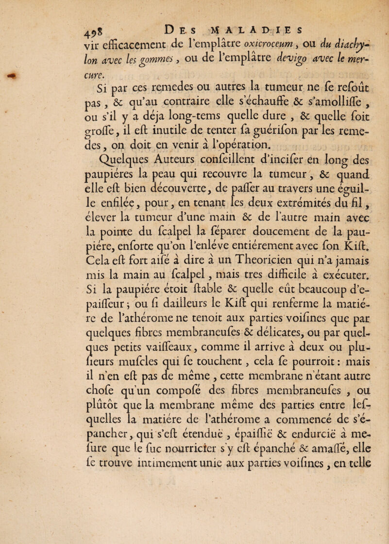 vir efficacement de l’emplâtre oxicroceum, ou du diachy- Ion Avec les sommes, ou de 1 emplâtre devigo Avec le mer~ cure. Si par ces remedes ou autres la tumeur ne le refoût pas, & qu’au contraire elle s’échauffe & s’amolliffe , ou s’il y a déjà long-tems quelle dure , & quelle Toit groffe, il eft inutile de tenter fa guérifon par les reme¬ des , on doit en venir à l’opération. Quelques Auteurs confeillent d’incifer en long des paupières la peau qui recouvre la tumeur, & quand elle eft Bien découverte, de paffer au travers une éguil- le enfilée, pour, en tenant les deux extrémités du fil, élever la tumeur d’une main Sc de l’autre main avec la pointe du fcalpel la féparer doucement de la pau¬ pière, enforte qu’on l'enlève entièrement avec Ton Kift. Cela eft fort aifé à dire â un Théoricien qui n’a jamais mis la main au fcalpel, mais très difficile a exécuter. Si la paupière étoit ftable & quelle eût beaucoup d’e- paiffeur ; ou fi daiileurs le Kift qui renferme la matiè¬ re de l’athérome ne tenoit aux parties voifines que par quelques fibres membraneufes & délicates, ou par quel¬ ques petits vaiffeaux, comme il arrive à deux ou plu- fieurs mufcles qui fe touchent, cela fe pourroit : mais il n’en eft pas de même , cette membrane n’étant autre chofe qu’un compofé des fibres membraneufes , ou plutôt que la membrane même des parties entre lef- quelles la matière de l’athérome a commencé de s’é¬ pancher,, qui s’eft étendue , épaiffië & endurcie à me¬ ure que le fuc nourricier s'y eft épanché & amaffé, elle le trouve intimement unie aux parties voifines, en telle