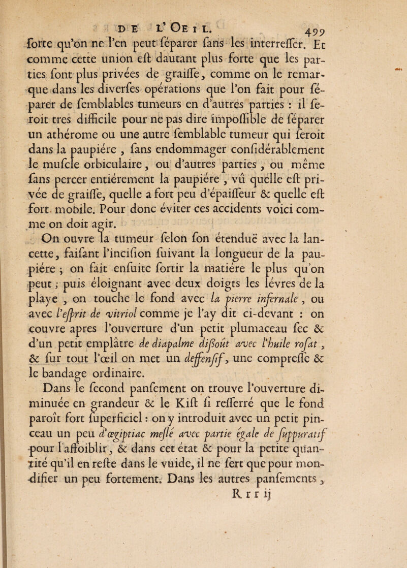 forte qu’on ne l’en peut féparer fans les interrefler. Et comme cette union eft dautant plus forte que les par¬ ties font plus privées de graille, comme 011 le remar» que dans les diverfes opérations que l’on fait pour fé¬ parer de femblables tumeurs en d’autres parties : il fe- roit très difficile pour ne pas dire impoffible de féparer un athérome ou une autre femblable tumeur qui feroit dans la paupière , fans endommager considérablement le mufcle orbiculaire, ou d’autres parties, ou même fans percer entièrement la paupière , vu quelle eft pri¬ vée de graiffie, quelle a fort peu d’épaiffeur & quelle eft fort mobile. Pour donc éviter ces accidents voici com¬ me on doit agir. On ouvre la tumeur félon fon étendue avec la lan¬ cette , faifant l’incifion fuivant la longueur de la pau¬ pière 5 on fait enfuite fortir la matière le plus qu’on peut ; puis éloignant avec deux doigts les lèvres de la playe , on touche le fond avec la pierre infernale, ou avec ïejprit de vitriol comme je l’ay dit ci-devant : on couvre apres l’ouverture d’un petit plumaceau fec 8>c d’un petit emplâtre de diapalme difoût avec l’huile rofat, ôc fur tout l’œil on met un deffenftf} une comprefte & le bandage ordinaire. Dans le fécond panfement on trouve l’ouverture di¬ minuée en grandeur & le Kift il refferré que le fond paroît fort Superficiel : on y introduit avec un petit pin¬ ceau un peu d’œgiptiac méfié avec partie égale de fuppuratif pour l affoiblir, & dans cet état & pour la petite quan¬ tité qu’il en refte dans le vuide, il ne fert que pour mon- difier un peu fortement. Dans les autres panfements, R r r i j J