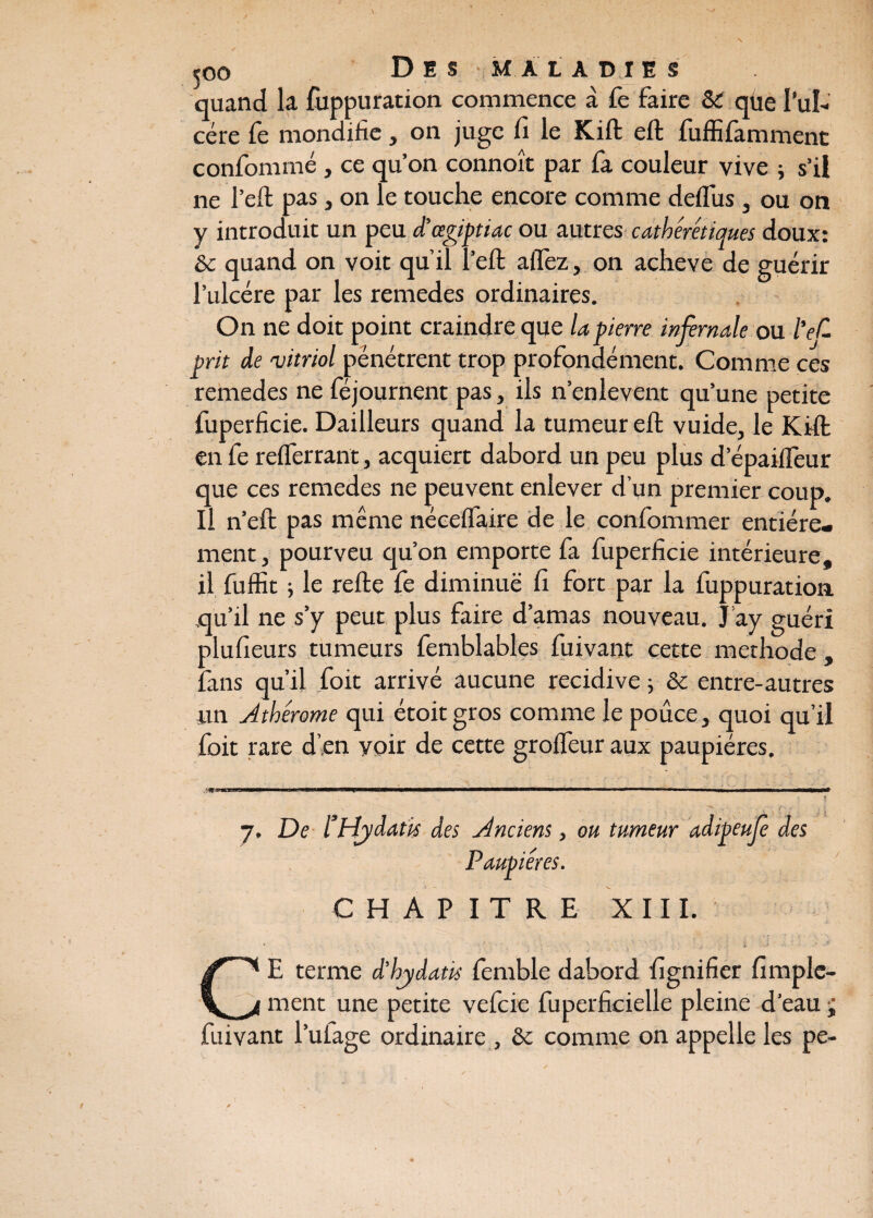 quand la fuppuration commence à Te faire & qüe I’uI- cére fe mondiiîe, on juge fi le Kift eft fuffifamment confommé, ce qu’on connoît par fa couleur vive j s’il ne l’eft pas, on le touche encore comme deflus, ou on y introduit un peu d'œgiptiac ou autres cathérétiques doux: & quand on voit qu’il î’eft aifez, on achevé de guérir l’ulcère par les remedes ordinaires. On ne doit point craindre que la pierre infernale ou ïeC prit de 'vitriol pénétrent trop profondément. Comme ces remedes ne féjournent pas, ils n’enlevent qu’une petite fuperficie. Dailleurs quand la tumeur eft vuide, le Kift en fe refferrant, acquiert dabord un peu plus d’épaiflèur que ces remedes ne peuvent enlever d’un premier coup. Il n’eft pas même nécelfaire de le confommer entière¬ ment j pourveu qu’on emporte fa fuperficie intérieure, il fuffit ; le refte fe diminue fi fort par la fuppuration qu’il ne s’y peut plus faire d’amas nouveau. J’ay guéri plufieurs tumeurs femblables fuivant cette méthode, fans qu’il foit arrivé aucune récidivé ; & entre-autres un Athérome qui étoit gros comme le pouce, quoi qu’il foit rare d’>en yoir de cette grofleur aux paupières. ; 7. De l Hydatis des Anciens, ou tumeur adipeufe des Paupières. CHAPITRE XIII. CE terme d’hydatk femble dabord fignifier fimple- ment une petite vefcie fuperficielle pleine d’eau ■; fuivant l’ulage ordinaire , ôt comme on appelle les pe-