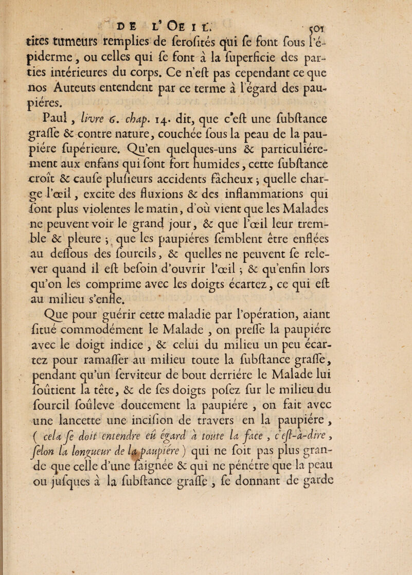 tires tumeurs remplies de ferofités qui Te font fous le- piderme , ou celles qui fe font à la fuperficie des par¬ ties intérieures du corps. Ce n’eft pas cependant ce que nos Auteuts entendent par ce terme à l égard des pau¬ pières. Paul, livre 6. chat. 14. dit, que c*eft une fubftance grade & contre nature, couchée fous la peau de la pau¬ pière fupérieure. Qu’en quelques-uns ôc particuliére¬ ment aux enfans qui font fort humides, cette fubftance croît & caufe pluheurs accidents fâcheux -, quelle char¬ ge l’œil, excite des fluxions &c des inflammations qui font plus violentes le matin, d’où vient que les Malades ne peuvent voir le grand jour, & que l’œil leur trem¬ ble & pleure -, que les paupières fèmblent être enflées au deilous des fourcils, & quelles ne peuvent fe rele¬ ver quand il eft befoin d’ouvrir l’œil -, & qu’enfin lors qu’on les comprime avec les doigts écartez, ce qui eft au milieu s’enfle. Que pour guérir cette maladie par l’opération, aiant fltué commodément le Malade , on prefle la paupière avec le doigt indice , &: celui du milieu un peu écar¬ tez pour ramader au milieu toute la fubftance grade, pendant qu’un ferviteur de bout derrière le Malade lui foûtient la tête, &c de fes doigts pofez fur le milieu du fourcil foûleve doucement la paupière , on fait avec une lancette une incifion de travers en la paupière, ( cela je doit entendre eû égard à toute la face , c ef-à-dire, félon la longueur de la paupière ) qui ne foit pas plus gran¬ de que celle d’une faignée & qui ne pénétre que la peau ou jufques â la fubftance grade , fe donnant de garde