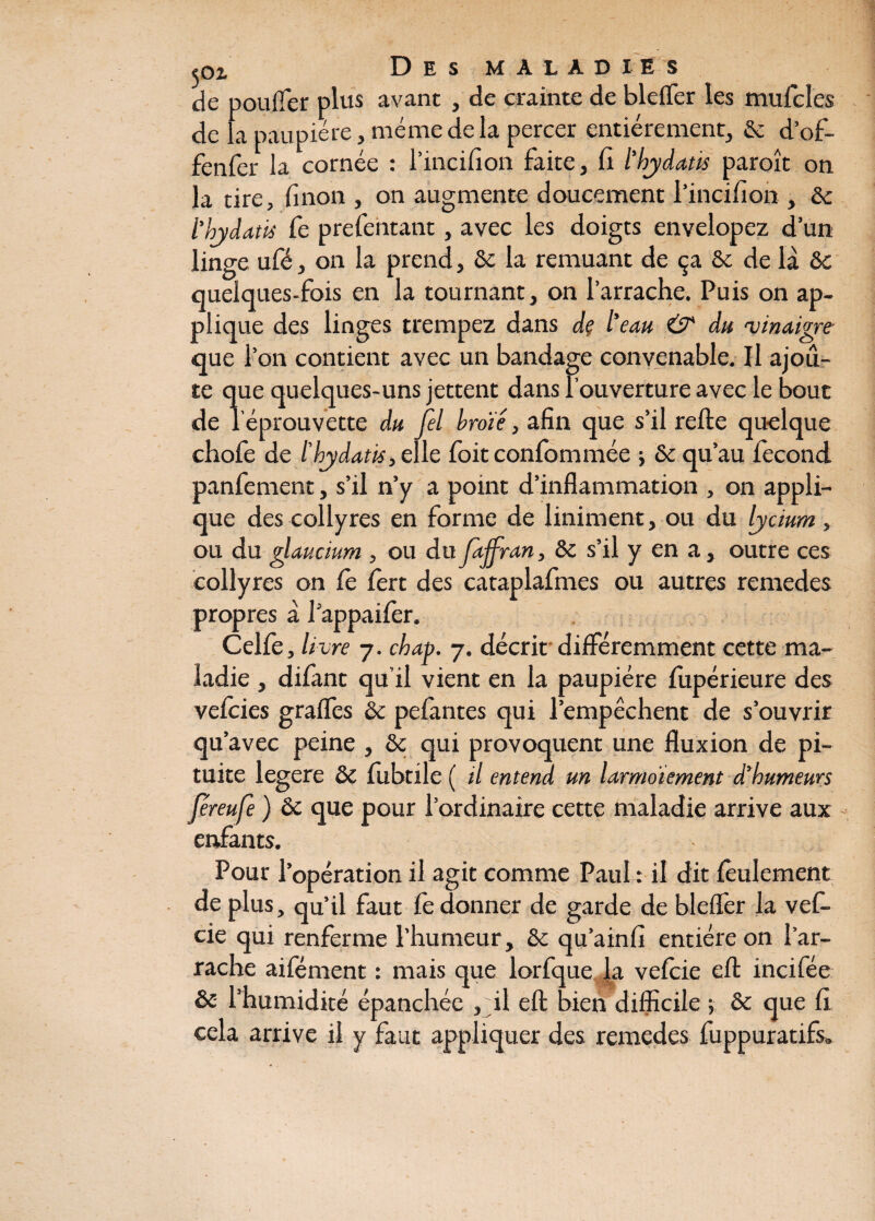 de pouffer plus avant , de crainte de bleffer les mufcîes de la paupière, même de la percer entièrement, & d’of- fenfer la cornée : l’incifion faite, fi l'bjdatis paroît on la tire, fi non , on augmente doucement l’incifion , & l’bjdatis Ce prefentant, avec les doigts envelopez d’un linge ufé, on la prend, 8c la remuant de ça ôe de là ôc quelques-fois en la tournant, on l’arrache. Puis on ap¬ plique des linges trempez dans de l'eau & du 'vinaigre- que l’on contient avec un bandage convenable. Il ajou¬ te que quelques-uns jettent dans l'ouverture avec le bout de l’éprouvette du fel broie, afin que s’il refte quelque chofe de l'hjdatis,elie foit confommée ; & qu’au fécond panfement, s’il n’y a point d’inflammation , on appli¬ que des collyres en forme de liniment, ou du Ijcium, ou du glaucium , ou du Jaffran, 8c s’il y en a, outre ces collyres on Ce fert des cataplafmes ou autres remedes propres à Pappaifer. Celfe, livre 7. chap. 7. décrit différemment cette ma¬ ladie , difant qu’il vient en la paupière fupérieure des vefeies graffes 8c pefantes qui l’empêchent de s’ouvrir qu’avec peine , 8c qui provoquent une fluxion de pi¬ tuite legere 8c fubtile ( il entend un larmoiement d’humeurs féreufe ) 8c que pour l’ordinaire cette maladie arrive aux enfants. Pour l’opération il agit comme Paul : il dit feulement de plus, qu’il faut Ce donner de garde de bleffer la vef- cie qui renferme l’humeur, 8c qu’ainfi entière on l’ar¬ rache aifément : mais que lorfque la vefeie c(l incifée ôc l’humidité épanchée , il eft bien difficile ; 8c que fi cela arrive il y faut appliquer des remedes fuppuratifs.