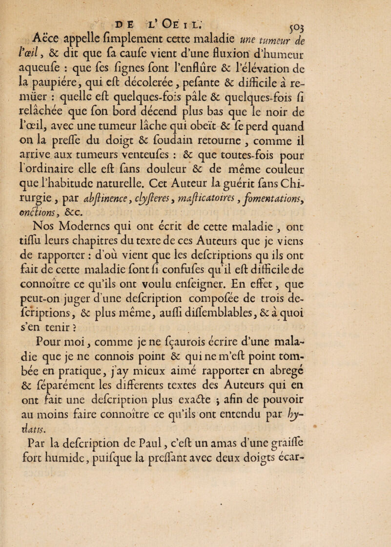 Y D E tl’ Oe i l; J03 Aëce appelle Amplement cette maladie me tumeur de l’œil, & dit que fa caufe vient d’une fluxion d’humeur aqueufe : que Tes Agnes font l’enflure 6c l’élévation de ia paupière, qui cft décolerée, pefante 6c difficile à re¬ nifler : quelle eft quelques-fois pâle & quelques-fois Ci relâchée que fon bord décend plus bas que le noir de l’œil, avec une tumeur lâche qui obéît 6c Ce perd quand on la preffe du doigt 6c foudain retourne , comme il arrive aux tumeurs venteufes : 6c que toutes-fois pour l’ordinaire elle eft fans douleur 6c de même couleur que l’habitude naturelle. Cet Auteur la guérit fans Chi¬ rurgie , par abflinence, clyfieres, majlicatoires, fomentations, mêlions, 6cc. Nos Modernes qui ont écrit de cette maladie , ont tiffu leurs chapitres du texte de ces Auteurs que je viens de rapporter : d’où vient que les defctiptions qu ils ont fait de cette maladie font li confufes qu’il eft difficile de connoître ce qu’ils ont voulu enfeigner. En effet, que peut-on juger d’une defcription compofée de trois de- fcriptions, 6c plus même, auffi diflemblables, 6c â quoi s’en tenir ; Pour moi, comme je ne fçaurois écrire d’une mala¬ die que je ne connois point 6c quinem’eft point tom¬ bée en pratique, j’ay mieux aimé rapporter en abrégé 6c féparément les differents textes des Auteurs qui en ont fait une defcription plus exaéle j afin de pouvoir au moins faire connoître ce qu’ils ont entendu par bj- üatts. Par la defcription de Paul, c’eft un amas d’une graiffe fort humide, puifque la preffantavec deux doigts écar-