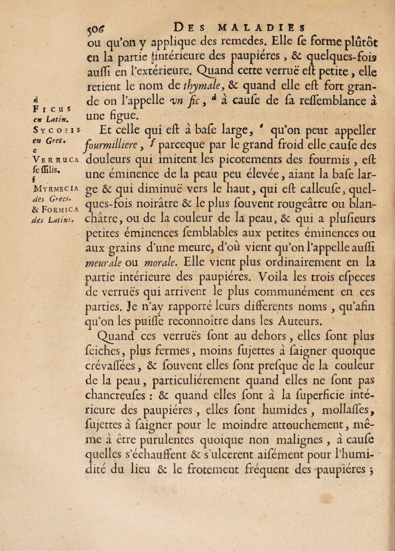 à Ficus en Latin, 5 y c o s i s en Grec» e Ve R RuCA fe flilis. I Myrmecîa des G^ecs* 6 Formica dW Latins» <? Des maladies ou qu’on y applique des remedes. Elle fe forme plutôt en la partie fintérieure des paupières, & quelques-fois au fli en l’extérieure. Quand cette verrue eft petite, elle retient le nom de thymale, & quand elle eft fort gran¬ de on l’appelle un fie , d a caufe de fa reffemblance à une figue. -■ Et celle qui eft à bafe large, * qu’on peut appeller fiourmilliere, / pareeque par le grand froid elle caufe des douleurs qui imitent les picotements des fourmis , eft une éminence de la peau peu élevée, aiant la bafe lar¬ ge &c qui diminue vers le haut, qui eft calleufe, quel- ques-fois noirâtre & le plus fouvent rougeâtre ou blan¬ châtre, ou de la couleur de la peau, &c qui a plufieurs petites éminences femblables aux petites éminences ou aux grains d’une meure, d’où vient qu’on l’appelle auffi meurale ou morale. Elle vient plus ordinairement en la partie intérieure des paupières. Voila les trois efpeces de verrues qui arrivent le plus communément en ces parties. Je n’ay rapporté leurs differents noms, qu’afin qu’on les puiffe reconnoître dans les Auteurs. Quand ces verrues font au dehors, elles font plus feiches, plus fermes, moins fujettes â faigner quoique crévaffées, 8c fouvent elles font prefque de la couleur de la peau, particuliérement quand elles ne font pas chancreufes : 8c quand elles font à la fuperficie inté¬ rieure des paupières, elles font humides, mollaffes, fujettes â faigner pour le moindre attouchement, mê¬ me â être purulentes quoique non malignes, à caufe quelles s’échauffent ôc s’ulcèrent aifément pour l’humi¬ dité du lieu 8c le frotement fréquent des paupières j