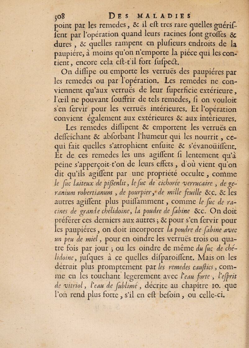 point par les remedes, Sc il eft très rare quelles guérif- fent par l’opération quand leurs racines font grottes ôc dures, &c quelles rampent en plulîeurs endroits de la paupière, à moins qu’on n’emporte la pièce qui les con¬ tient, encore cela eft-t’il fort fufpect. On dittipe ou emporte les verrues des paupières par les remedes ou par l’opération. Les remedes ne con¬ viennent qu’aux verrues de leur fuperficie extérieure, l’œil ne pouvant fouffrir de tels remedes. fi on vouloit s’en fervir pour les verrues intérieures. Et l’opération convient également aux extérieures & aux intérieures. Les remedes diflipent &c emportent les verrues en defleichant & abforbant l’humeur qui les nourrit, ce- qui fait quelles s’atrophient enfuite & s’évanoiiiflent. Et de ces remedes les uns agiflent fi lentement qu’a péine s’apperçoit-t’on de leurs effets, d’où vient qu’on dit qu’ils agiflent par une propriété occulte, comme le Juc laiteux de pif enlit, lefuc de cichorée verrucaire , de gé¬ ranium robertianum , d,e pourpier, de mille feuille &c. & les autres agiflent plus puiflamment, comme le Juc de ra¬ cines de grande chélidoine, la poudre de Jabine &c. On doit préférer ces derniers aux autres ; & pour s’en fervir pour les paupières, on doit incorporer la poudre de fabine avec un peu de miel, pour en oindre les verrues trois ou qua¬ tre fois par jour ; ou les oindre de même du Juc de ché- lidoine, jufques à ce quelles dîfparoiflent. Mais on les détruit plus promptement par les remedes caujlics, com¬ me en les touchant legerement avec l’eau forte , l’ejfrit de vitriol, l’eau de fublimé, décrite au chapitre 10. que l’on rend plus forte, s’il en eft befoin, ou celle-ci.