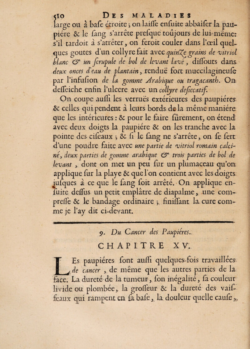 large ou à baie étroite ; on laiffe enfuite abbaifer la pau¬ pière fie le fàng s’arrête prcfque toujours de lui-même:: s’il tardoit à s’atrêter, on feroit couler dans l’œil quel¬ ques goûtes d’un collyre fait avec quinze grains de 'vitriol blanc O' un fcrupule de bol de levant lavé, diflbuts dans. deux onces d’eau de plantain, rendue fort muccilagineufè par l’infufion de la gomme Arabique ou tragacanth. On deffeiche enfin l’ulcere avec un collyre deftccatif. On coupe a u fil les verrues extérieures des paupières & celles qui pendent à leurs bords de la même manière que les intérieures : fie pour le faire fûrenient, on étend avec deux doigts la paupière fie on les tranche avec la pointe des cifeaux j Se fi le fàng ne s’arrête, on le fert d’une poudre faite avec une partie de vitriol romain calci¬ nédeux parties de gomme arabique & trois parties de bol de levant dont on met un peu fur un plümaceau qu’on applique fur la playe fie que l’on contient avec les doigts iulques a ce que le fang foit arrêté. On applique en- fuite dciîus un petit emplâtre de diapalme, une corn- prelfe fie le bandage ordinaire j, finiflant la cure com¬ me je l’ay dit ci-devant. 9. Du Cancer des Paupières... C H A P I TRE X V. ■ 1 .. A- . . ,. - r* Es paupières font aulfi quelques-fois travaillées _ de cancer , de même que les autres parties de la face. La dureté de la tumeur, fon inégalité, fa couleur livide ou plombée, la grolfeur ôc la dureté des vaif- féaux qui rampent en fa bafe, la douleur quelle caufe^