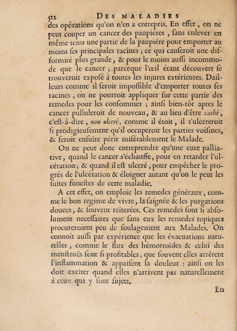 des opérations qu’on n’en a entrepris. En effet, on ne peut couper un cancer des paupières , fans enlever en même tems une partie de la paupière pour emporter au moins fes principales racines ; ce qui cauferoit une dif¬ formité plus grande, & pour le moins auffi incommo¬ de que le cancer -, parceque l’œil étant découvert fè trouveroit expofé à toutes les injures extérieures. Dail- leurs comme il feroit impoflible d’emporter toutes fes racines, on ne pourroit appliquer fur cette partie des remedes pour les confommer ; ainfi bien-tôt apres le cancer pulluleroit de nouveau, & au lieu d’être caché, c’eft-à-dire, non ulcéré, comme il étoit, il s’ulcereroit fi prodigieufemént qu’il occuperait les parties voifines, & feroit enfuite périr miférablement le Malade. On ne peut donc entreprendre qu’une cure pallia¬ tive , quand le cancer s’échauffe, pour en retarder l’ul¬ cération -, & quand il eft ulcéré, pour empêcher le pro¬ grès de l’ulcération & éloigner autant qu’on le peut les fuites funeftes de cette maladie. A cet effet, on emploie les remedes généraux, com¬ me le bon régime de vivre, lafiignée êc les purgations douces , & fouvent reïterées. Ces remedes font fi abfo- lument neceffaires que fans eux les remedes topiques procureroient peu de foulagement aux Malades. On connoît auffi par expérience que les évacuations natu¬ relles , comme le flux des hémorroïdes & celui des menftruës font fi profitables, que fouvent elles arrêtent l’inflammation & appaifent la douleur : ainfi on les doit exciter quand elles n’arrivent pas naturellement à ceux qui y font fujets. ■ ' . , La