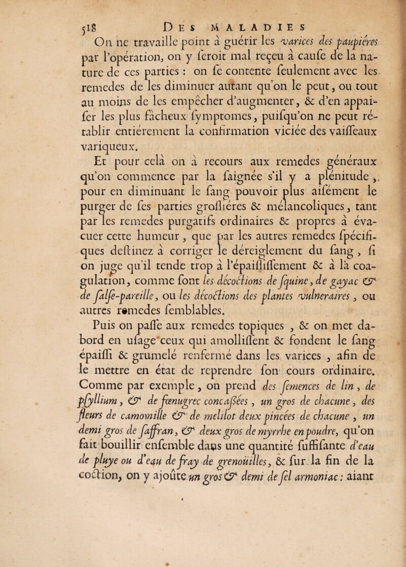 On ne travaille point à guérir les ‘varices des paupières par l’opération, on y feroit mal reçeu à caufe de la na¬ ture de ces parties : on fe contente feulement avec les. remedes de les diminuer autant qu’on le peut, ou tout au moins de les empêcher d’augmenter, & d’en appai- fer les plus fâcheux fymptomes, puifqu’on ne peut ré¬ tablir entièrement la confirmation viciée des vaifleaux variqueux. Et pour cela on à recours aux remedes généraux qu’on commence par la faignée s’il y a plénitude ,, pour en diminuant le fang pouvoir plus aifément le purger de fes parties gralhéres & mélancoliques, tant par les remedes purgatifs ordinaires & propres à éva¬ cuer cette humeur, que par les autres remedes fpécifi- ques deftinez à corriger le déreiglement du fang, fi on juge qu’il tende trop â l’épaiflilfement & à là coa¬ gulation, comme font les décodions de fouine, de gayac & de Jalfè-pareille, ou les décodions des plantes vulnéraires, ou autres remedes femblables. Puis on palfe aux remedes topiques , & on met da- bord en ufage ceux qui amollilfent & fondent le fang épaifli & grumelé renfermé dans les varices , afin de le mettre en état de reprendre fon cours ordinaire. Comme par exemple, on prend des fetnences de lin, de pjjllium, & de fœnugrec concafîées, un gros de chacune, des fleurs de camomille & de melilot deux pincées de chacune , un demi gros de Jaffran, & deux gros de myrrhe enpoudre, qu’on fait bouillir enfemble daçs une quantité fuffifante d’eau de pluye ou d’eau de fray de grenouilles, & fur la fin de la coélion, on y ajoute un gros & demi de fel armoniac : aiant