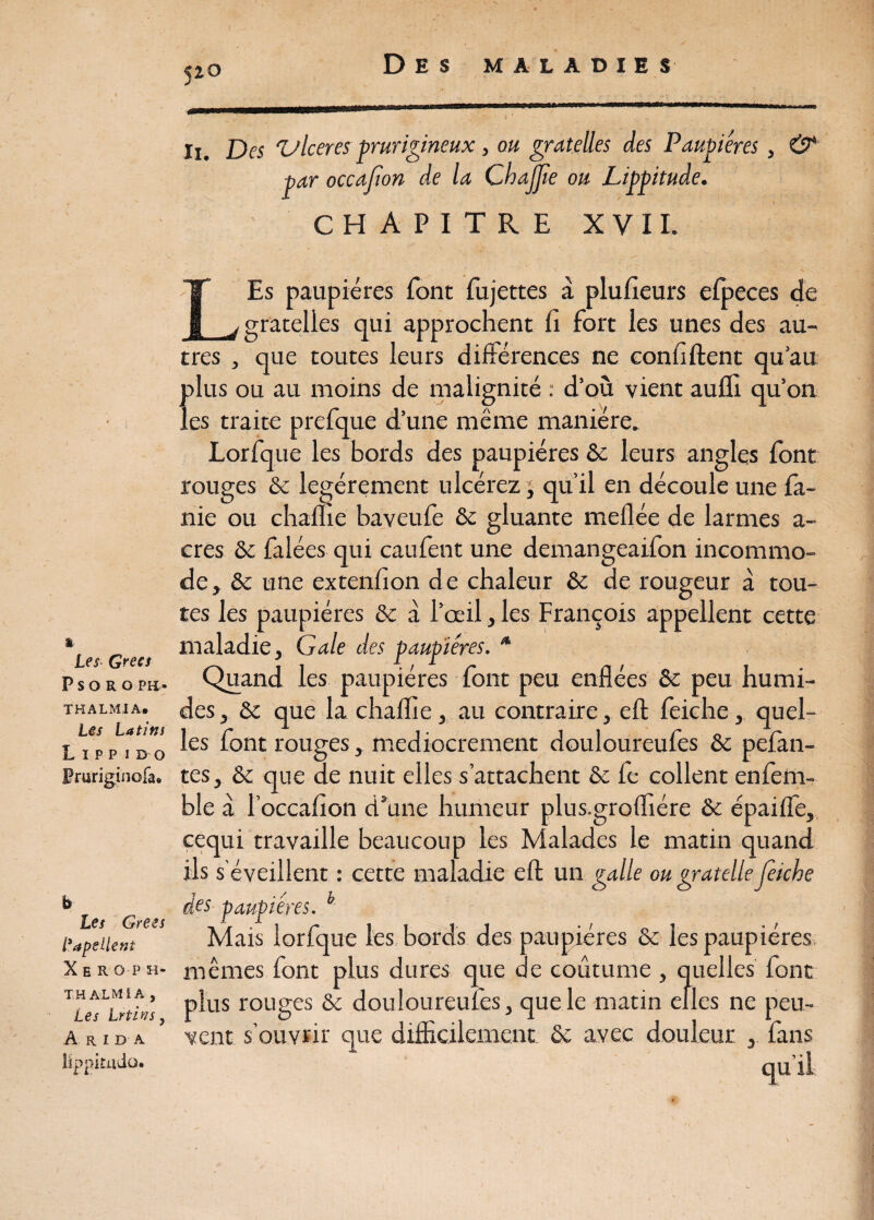 I 1 Les Grecs P S O R O PH » THALMIA. Les Latins L I P p i DO Pruriginofa* b Les Grees Papellent Xhroph- THALMIA, Les Irtivs, A R I D A lïppifildo. 5î0 ! . • -, Ii. Des ‘Ulcérés prurigineux, ou gratelles des Paupières, & par occafon de la Chajjie ou Lippitude. CHAPITRE XVII. LEs paupières font fujettes à plufieurs efpeces de gratelles qui approchent fi fort les unes des au¬ tres , que toutes leurs différences ne confident qu’au {>lus ou au moins de malignité : d’où vient auflï qu’on es traite prefque d’une même manière. Lorfque les bords des paupières ôc leurs angles font rouges & légèrement ulcérez, qu’il en découle une fa- nie ou chame baveufe ôc gluante meflée de larmes a- cres ôc falées qui caufent une demangeaifon incommo¬ de, ôc une extenfion de chaleur ôc de rougeur à tou¬ tes les paupières ôc à l’œil, les François appellent cette maladie. Gale des paupières. * Quand les paupières font peu enflées ôc peu humi¬ des , Ôc que la chaffie, au contraire, efl: feiche, quel¬ les font rouges, médiocrement douloureufes ôc pelan¬ tes, & que de nuit elles s’attachent & fe collent enfem- ble à l’occafion d’une humeur plus.grofliére ôc épaifle, cequi travaille beaucoup les Malades le matin quand ils s'éveillent : cette maladie eft un galle ou gratelle feiche des paupières. b Mais lorfque les bords des paupières ôc les paupières mêmes font plus dures que de coutume , quelles font plus rouges ôc douloureufes, que le matin elles ne peu¬ vent s’ouvrir que difficilement ôc avec douleur , fans qu '