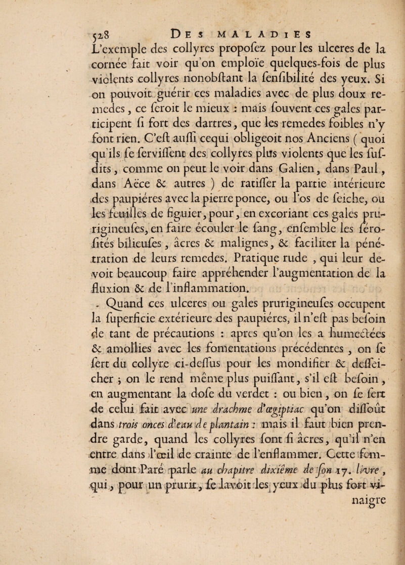 L’exemple des collyres propofez pour les ulcérés de la cornée fait voir qu’on emploie quelques-fois de plus vicîents collyres nonobftant la lenfibilité des yeux. Si on pouvoir guérir ces maladies avec de plus doux re¬ medes , ce feroic le mieux : mais fouvent ces gales par¬ ticipent fi fort des dartres, que les remedes foibles n’y font rien. C’eft auffi cequi obligeoit nos Anciens ( quoi qu’ils fe ferviflent des collyres plus violents que les fuf- dits, comme on peut le voir dans Galien, dans Paul, dans Aece & autres ) de ratifier la partie intérieure des paupières avec la pierre ponce, ou l'os de feiche, ou les feuilles de figuier, pour, en excoriant ces gales pru- riginculcs, en faire écouler le fang, enfemble les féro- fités bilieufes, âcres & malignes, & faciliter la péné¬ tration de leurs remedes. Pratique rude , qui leur de¬ voir beaucoup faire appréhender l’augmentation de la fluxion &c de l’inflammation. . Quand ces ulcérés ou gales prurigineufes occupent la fuperficie extérieure des paupières, iln’eft pas befoin de tant de précautions : apres qu’on les a humectées & amollies avec les fomentations précédentes , on fe fert du collyre oi-deflus pour les mondifier & deflei- cher -, on le rend même plus puifiant, s’il efl befoin , en augmentant la dofe du verdet : ou bien, on fe 1ère de celui fait avec une drachme d'œgmiac qu’on difioût dans trois onces d'eau de plantain : mais il faut bien pren¬ dre garde, quand les collyres font fi âcres, qu’il n’en entre dans l’œil de crainte de l’enflammer. Cette fem¬ me dont Paré parle au chapitre dixième dejon 17. livre, qui, pour un prurit, fe lavoit les yeux du plus fort vi¬ naigre O