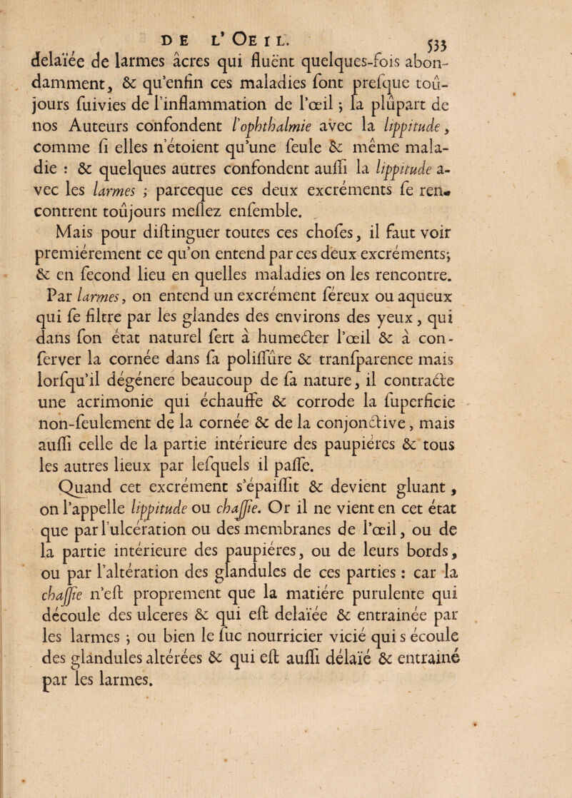 de l’ Oe r l. 535 delaïée de larmes âcres qui fiuënt quelques-fois abon¬ damment, & qu’enfin ces maladies font prefque tou¬ jours fuivies de l’inflammation de l’œil -, la plupart de nos Auteurs confondent l'opbtbalmie avec la Itppitude, comme fi elles netoient qu’une feule èc même mala¬ die : & quelques autres confondent auffi la lippnuâe a- vec les larmes ; parceque ces deux excréments fe ren« contrent toujours meflez enfemble. Mais pour diftinguer toutes ces chofes, il faut voir premièrement ce qu’on entend par ces deux excréments-, & en fécond lieu en quelles maladies on les rencontre. Par larmes, on entend un excrément fereux ou aqueux qui Ce filtre par les glandes des environs des yeux, qui dans fon état naturel lert à humeéter l’œil &: à con- ferver la cornée dans fa poliflure & tranfparence mais lorfqu’il dégénéré beaucoup de fa nature, il contracte une acrimonie qui échauffe & corrode la fuperficie non-feulement de la cornée & de la conjonctive, mais auffi celle de la partie intérieure des paupières &c tous les autres lieux par lefquels il paffe. Quand cet excrément s’épaiffit & devient gluant, on l’appelle hfjntude ou cbajjie. Or il ne vient en cet état que par l’ulcération ou des membranes de l’œil, ou de la partie intérieure des paupières, ou de leurs bords, ou par l’altération des glandules de ces parties : car la chajfie n’efi: proprement que la matière purulente qui découle des ulcérés & qui eft delaïée ôc entrainée par les larmes -, ou bien le fuc nourricier vicié qui s écoule des glandules altérées & qui eft aufli délaie & entrainé par les larmes.