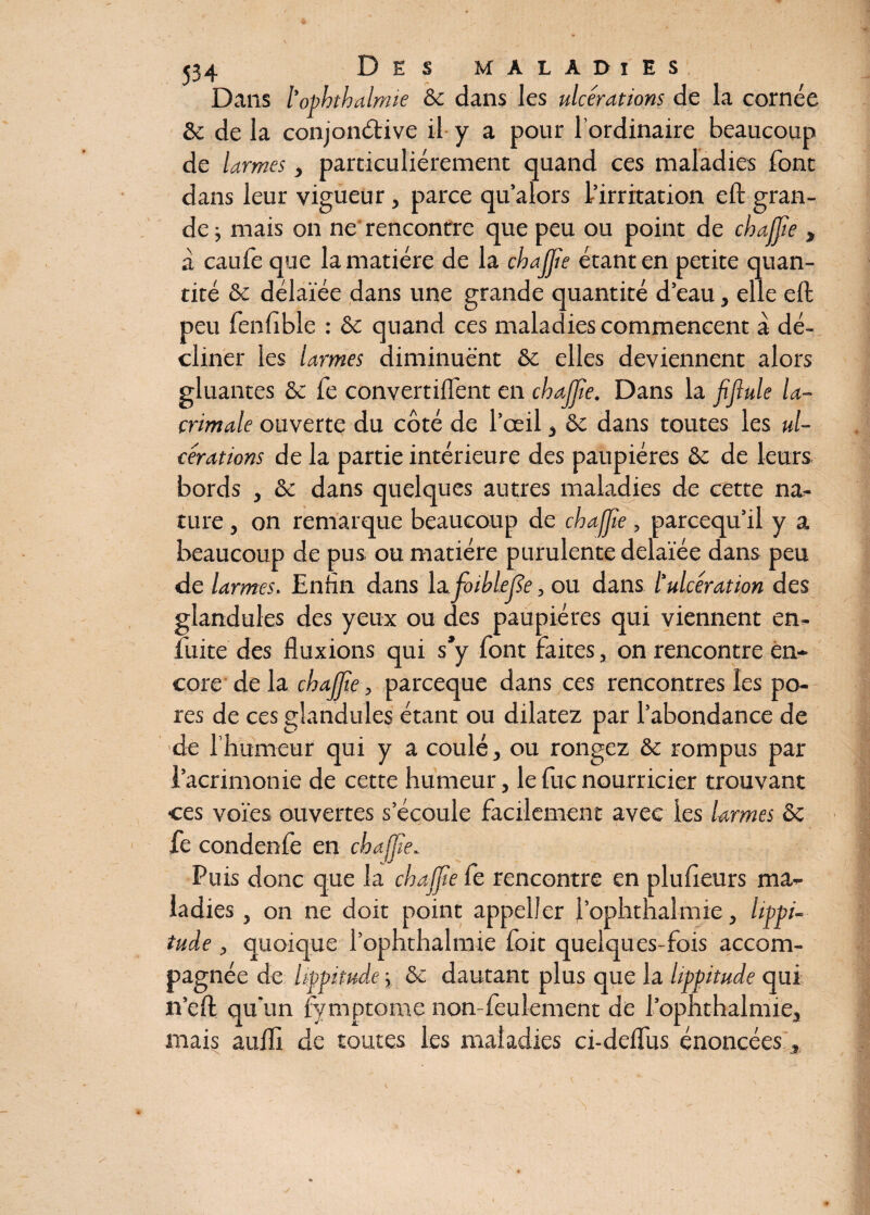 Dans l’ophthalmie & dans les ulcérations de la cornée &c de la conjonctive il y a pour l’ordinaire beaucoup de larmes, particuliérement quand ces maladies font dans leur vigueur, parce qu’alors L’irritation eft gran¬ de ; mais on ne rencontre que peu ou point de chajjie , à caufè que la matière de la chajjie étant en petite quan¬ tité & délaïée dans une grande quantité d’eau, elle eft peu fenfible : & quand ces maladies commencent à dé¬ cliner les larmes diminuent & elles deviennent alors gluantes & fe convertirent en chajjie. Dans la jijlule la- crimale ouverte du côté de l’œil , ôt dans toutes les ul¬ cérations de la partie intérieure des paupières &c de leurs bords , èc dans quelques autres maladies de cette na¬ ture , on remarque beaucoup de chajjie, parcequ’il y a beaucoup de pus ou matière purulente delaïée dans peu de larmes. Enfin dans lafoibléjie, ou dans l'ulcération des glandules des yeux ou des paupières qui viennent en- fuite des fluxions qui s’y font faites, on rencontre en¬ core de la chajjie, parceque dans ces rencontres les po¬ res de ces glandules étant ou dilatez par l’abondance de de l’humeur qui y a coulé, ou rongez & rompus par l’acrimonie de cette humeur, lefucnourricier trouvant ces voies ouvertes s’écoule facilement avec les larmes & fe condenfe en chajjie.. Puis donc que la chajjie fe rencontre en plufieurs ma¬ ladies , on ne doit point appel!er l’ophthalmie, lippi- tuâe , quoique l’ophthalmie foit quelques-fois accom¬ pagnée de lippitude -, &c dautant plus que la lippitude qui îi’eft qu'un fymptome non-feulement de l’ophthalmie, mais aufli de toutes les maladies ci-deffus énoncées,