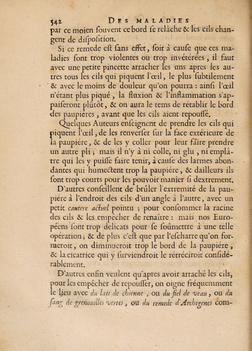 par ce moien fouvent ce bord fe relâche & les cils chan¬ gent de difpofition. Si ce remede eft (ans effet, foit â caufe que ces ma¬ ladies font trop violentes ou trop invétérées, il faut avec une petite pincette arracher les uns apres les au¬ tres tous les cils qui piquent l’œil, le plus fubtilement & avec le moins de douleur qu’on pourra : ainfi l’œil n étant plus piqué , la fluxion & l’inflammation s’ap- paiferont plutôt, &c on aura le tems de rétablir le bord des paupières, avant que les cils aient repoufle. Quelques Auteurs enfeignent de prendre les cils qui piquent l’œil, de les renverfer fur la face extérieure de la paupière, &c de les y coller pour leur faire prendre un autre pli j mais il n’y à ni colle, ni glu , ni emplâ¬ tre qui les y puifle faire tenir, à caufe des larmes abon¬ dantes qui humeélent trop la paupière, & dailleurs ils font trop courts pour les pouvoir manier fi dextrement. D’autres confeillent de brûler l’extremité de la pau¬ pière à l’endroit des cils d’un angle â l’autre, avec un petit cautere acluel pointu -, pour confommer la racine des cils & lesr empêcher de renaître : mais nos Euro¬ péens font trop délicats pour fe foûmettre â une telle opération -, & de plus c’eft que par l’efcharre qu’on for- naeroit, on diminueroit trop le bord de la paupière , & la cicatrice qui y furviendroit le rétréciroit confidé- rablement. ■. \ D’autres enfin veulent qu’aptes avoir arraché les cils, pour les empêcher de repoufler, on oigne fréquemment le heu avec du lait de chienne , ou du fiel de veau, ou du fang de grenouilles vertes, ou du remede d’Arebhents com-