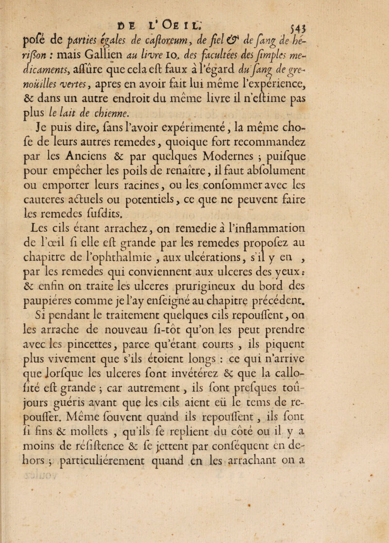 t> E L’ Oe I L. 543 pôle de parties égalés de cafior.eum, de fiel & de fiang de hé- rifion : mais Gallien au livre io., des fiacultées des fimples mé¬ dicaments, aflure que cela eft faux à l’égard dufang de gre¬ nouilles vertes, apres en avoir fait lui même l’expérience, & dans un autre endroit du même livre il n’eftime pas plus le lait de chienne. Je puis dire, fans l’avoir expérimenté, la même cho- fe de leurs autres remedes, quoique fort recommandez par les Anciens & par quelques Modernes ; puifque pour empêcher les poils de renaître, il faut abfolument ou emporter leurs racines, ou les confommer avec les cautères aétuels ou potentiels, ce que ne peuvent faire les remedes fufdits. Les cils étant arrachez, on remedie à l’inflammation de l’œil fi elle eft grande par les remedes propofez au chapitre de l’ophthalmie , aux ulcérations, s’il y en , par les remedes qui conviennent aux ulcérés des yeux : &c enfin on traite les ulcérés prurigineux du bord des paupières comme je l’ay enfeigné au chapitre précédent. Si pendant le traitement quelques cils repouflent, on les arrache de nouveau fi-tôt qu’on les peut prendre avec les pincettes, parce qu’étant courts , ils piquent plus vivement que s’ils étoient longs : ce qui n’arrive que jorfque les ulcérés font invétérez & que la callo- fité eft grande ; car autrement, ils font prefques tou¬ jours guéris avant que les cils aient eü le tems de re- poufler. Même fouvent quand ils repouflent, ils font fi fins & mollets , qu’ils fe replient du côté ou il y a moins de réfiftence & fe jettent par conféquent en de¬ hors j particuliérement quand en les arrachant on a