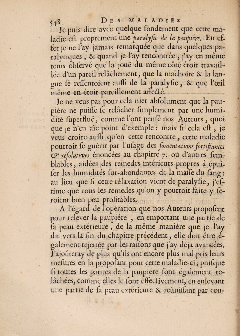 Je puis dire avec quelque fondement que cette ma¬ ladie eft proprement une paralyfie de la paupière. En ef¬ fet je ne l'ay jamais remarquée que dans quelques pa¬ ralytiques , & quand je l’ay rencontrée , j’ay en même tenis obfervé que la joue du même côté étoit travail¬ lée d’un pareil relâchement, que la mâchoire &c la lan¬ gue fe relfentoient aufli de la paralyfie, & que l’œil même en étoit pareillement affeété. Je ne veus pas pour cela nier abfolument que la pau¬ pière ne puifte fe relâcher Amplement par une humi¬ dité fuperfluë, comme l’ont penfé nos Auteurs , quoi que je n’en aïe point d’exemple : mais fi cela eft , je veus croire aulli qu’en cette rencontre , cette maladie pourroit fe guérir par l’ufage des fomentations fortifiantes & réfoluti'ves énoncées au chapitre 7. ou d’autres fem- blables, aidées des remedes intérieurs propres â épui- fer les humidités fur-abondantes de la malle du fang : au lieu que fi cette rélaxation vient de paralyfie, j’ef- time que tous les remedes qu’on y pourroit faire y fe- roient bien peu Al’ égard de l’opération que nos Auteurs propofent oour relever la paupière , en emportant une partie de fa peau extérieure , de la même manière que je l’ay dit vers la fin du chapitre précédent, elle doit être é- galement rcjcttéc par les raifons que j’ay déjà avancées. J’ajoûteray de plus qu’ils ont encore plus mal pris leurs mefures en la propofant pour cette maladie-ci ; pnifque fi toutes les parties de la paupière font également re¬ lâchées, comme elles le font effeétivement, en enlevant une partie de fa peau extérieure Sc réunifiant par cou-