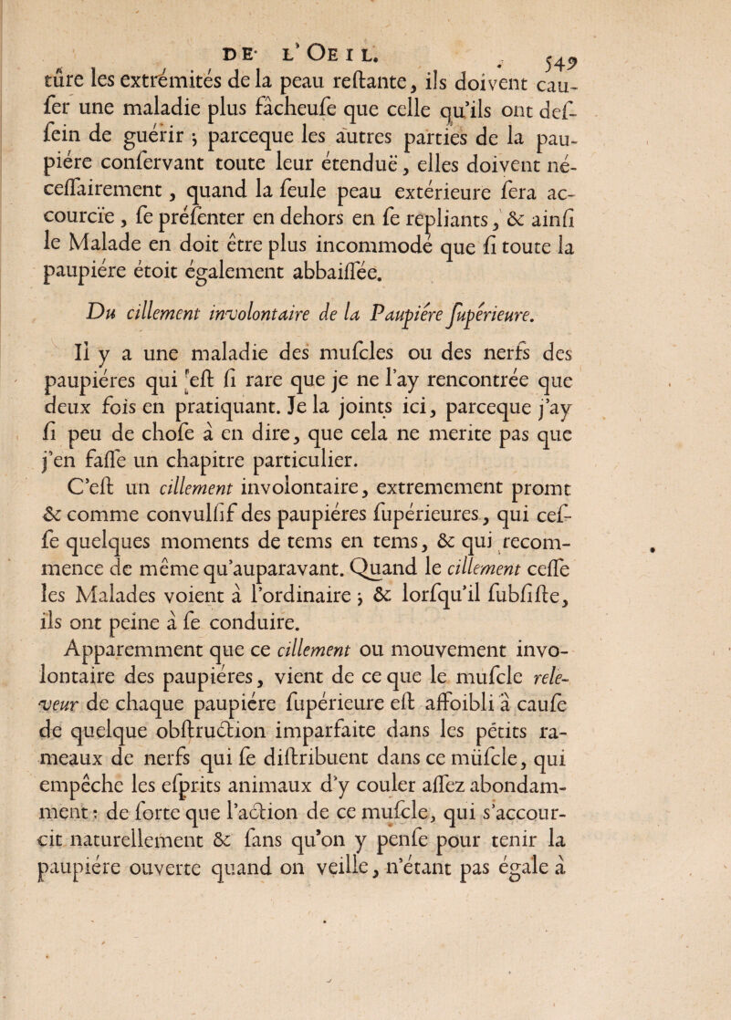 D E- L* OE I L. v 54î> sure les extrémités delà peau reliante, ils doivent eau- fer une maladie plus fâcheufe que celle qu’ils ont def- lein de guérir ; pareeque les autres parties de la pau¬ pière confervant toute leur étendue, elles doivent né- ceflairement, quand la feule peau extérieure fera ac¬ courcie , fe préfenter en dehors en fe repliants, 8c ainli le Malade en doit être plus incommodé que fi toute la paupière étoit également abbailfée. Du cillement involontaire de la Paupière Jubêrieure. Il y a une maladie des mulcles ou des nerfs des paupières qui reft fi rare que je ne l’ay rencontrée que deux fois en pratiquant. Je la joints ici, pareeque j’ay fi peu de chofe à en dire, que cela ne mérité pas que j’en falfe un chapitre particulier. C’ell un cillement involontaire, extrêmement promt 8t comme convulfif des paupières fupérieures, qui cefi- fe quelques moments de tems en tems, 8e qui recom¬ mence de même qu’auparavant. Quand le cillement celle les Malades voient à l’ordinaire } 8c lorfqu’il fubfille, ils ont peine à fe conduire. Apparemment que ce cillement ou mouvement invo¬ lontaire des paupières, vient de ce que le mufcle rele- ■veur de chaque paupière fupérieure eft alfoibli a caule de quelque obftruélion imparfaite dans les petits ra¬ meaux de nerfs qui fe dillribuent dans ce müfcle, qui empêche les efprits animaux d'y couler allez abondam¬ ment : de forte que l’aélion de ce mulcle, qui s’accour¬ cit naturellement 8c fans qu’on y penfe pour tenir la paupière ouverte quand on veille, n’étant pas égale à