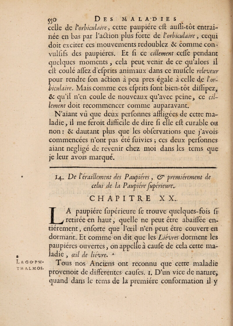 R* * Des mal a d i e s celle de l'orbiculaire, cette paupière eft aufli-tôt entraî¬ née en bas par l’aétion plus forte de l’orbiculaire, cequi doit exciter ces mouvements redoublez &c comme com vulfifs des paupières. Et b ce cillement celle pendant eil coulé allez d’efprits animaux dans ce mufcle releveur pour rendre Ton aétion à peu près égale à celle de l’or¬ biculaire. Mais comme ces elprits font bien-tôt dilfipez, & qu’il n’en coule de nouveaux qu’avec peine, ce cil¬ lement doit recommencer comme auparavant. N’aiant vu que deux perfonnes affligées de cette ma¬ ladie , il me feroit difficile de dire fi elle eft curable ou non : & dautant plus que les ©bfer varions que j’avois commencées n’ont mas été fuivies ; ces deux perfonnes aiant négligé de revenir chez moi dans les tems que je leur avois marqué. A G T E Â L. M OSo I4. De l’éraillement des Paupières, & premièrement de celui' de la Paupière jupérieure., CHAPITRE XX.. LA paupière fupérieure fe trouve quelques-fois fil retirée en haut, quelle ne peut être abailfée en¬ tièrement , enforte que l’œil n’en peut être couvert en dormant., Et comme on dît que les Lièvres dorment les oaupiéres ouvertes, on appelle à caufe de cela cette ma- • adie, œil de lièvre. * -J ; ~ • Tous nos Anciens ont reconnu que cette maladie provenoit de differentes caufes. 1. D’un vice de nature, quand dans le tems de la première conformation il y