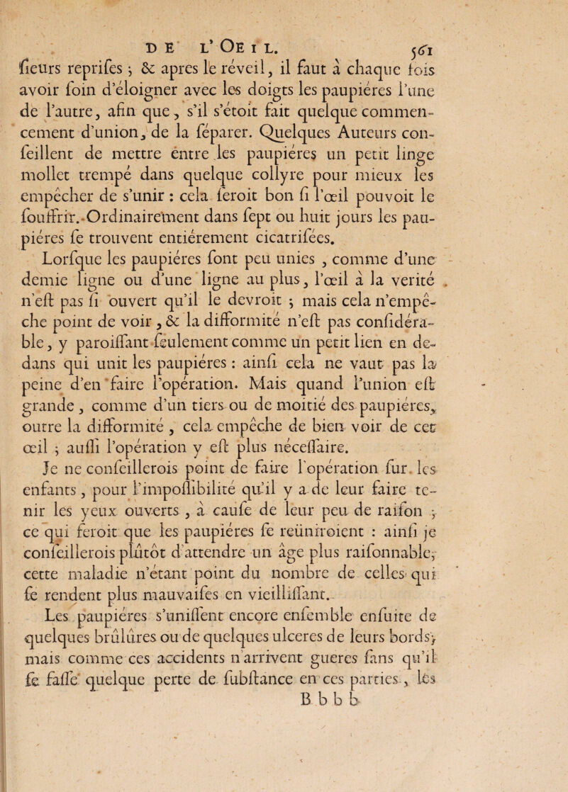 de l’ Oeil. ^ fieurs reprifes ; & apres le réveil, il faut à chaque lois avoir foin d’éloigner avec les doigts les paupières l’une de l’autre, afin que, s’il s’étoit fait quelque commen¬ cement d’union, de la féparer. Quelques Auteurs con- feillent de mettre entre les paupières un petit linge mollet trempé dans quelque collyre pour mieux les empêcher de s’unir : cela feroit bon fi l’oeil pouvoit le fouifrir. Ordinairement dans fept ou huit jours les pau¬ pières le trouvent entièrement cicatrifées. Lorfque les paupières font peu unies , comme d’une demie ligne ou d’une ligne au plus, l’œil à la vérité n’eft pas fi ouvert qu’il le devrok ; mais cela n’empê¬ che point de voir, & la difformité n’efi: pas confidéra- ble, y paroilfant feulement comme un petit lien en de¬ dans qui unit les paupières : ainfi cela ne vaut pas la/ peine d’en faire l'opération. Mais quand l’union elt grande , comme d’un tiers ou de moitié des paupières, outre la difformité , cela empêche de bien voir de cet œil ; aulfi l’opération y eft plus nécelfaire. Je ne confeillerois point de faire l’opération fur les enfants, pour l’impoflibilité qu’il y a de leur faire te¬ nir les yeux ouverts , à caufe de leur peu de raiton -, ce qui feroit que les paupières fe reüniroient : ainfi je confeillerois plutôt d’attendre un âge plus raifonnable, cette maladie n’étant point du nombre de celles- qui fe rendent plus mauvaifes en vieillilfant.- Les paupières s’unilfent encore enfemble enfuite de quelques brûlures du de quelques ulcérés de leurs bords, mais comme ces accidents n’arrivent gueres fans qu’il fe falfe quelque perte de fublfance en ces parties, les B b b b