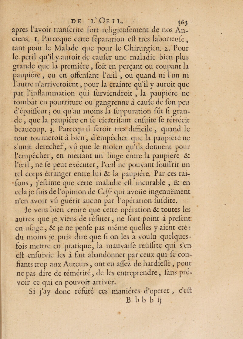 apres l’avoir transcrite fort religieufement de nos An¬ ciens. 1. Parceque cette féparanon eit très laborieufe, tant pour le Malade que pour le Chirurgien. 2. Pour le péril qu’il y aurait de caufer une maladie bien plus grande que la première, foit en perçant ou coupant la paupière, ou en offenfant l’œil , ou quand ni l’un ni l’autre n’arriveroient, pour la crainte qu’il y aurait que par l’inflammation qui furviendroit, la paupière ne tombât en pourriture ou gangrenne à caule de fon peu d’épailfeur; ou qu’au moins la fuppuration fût li gran¬ de , que la paupière en fe ciaîtnlant enfuite fe rétrécit beaucoup. 3. Parcequ'il ferait très difficile, quand le tout tournerait à bien, d’empêcher que la paupière ne s’unit derechef, vu que le moien qu’ils donnent pour l’empêcher, en mettant un linge entre la paupière ôe l’œil, ne fe peut exécuter, l’œil ne pouvant fouffrir un tel corps étranger entre lui & la paupière. Par ces rai- fons, j’eftime que cette maladie eft incurable , & en cela je fuis de l’opinion de Celfe qui avoiie ingenuëment n’en avoir vu guérir aucun par l’opération lufdite. Je veus bien croire que cette opération & toutes les autres que je viens de réfuter, ne font point à prefent: en ufage , & je ne penfe pas même quelles y aient été : du moins je puis dire que fi on les a voulu quelques- fois mettre en pratique, la mauvail'e reiilhte qui s’en eft enfuivie les à fait abandonner par ceux qui fe con¬ fiants trop aux Auteurs, ont eu allez de hardielîe, pour ne pas dire de témérité, de les entreprendre, fans pré¬ voir ce qui en pouvoir arriver. Si j’ay donc réfuté ces manières d opérer , c’eft ' •_ - B b b b ij