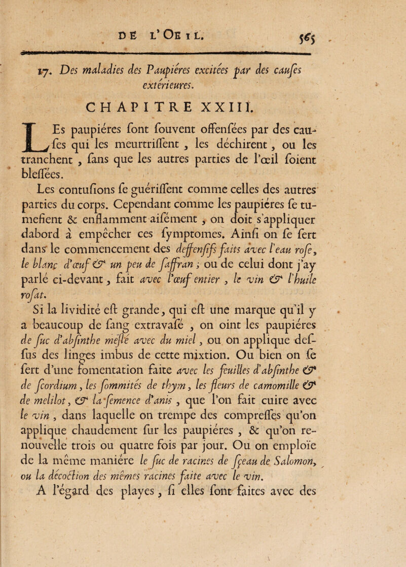 s*s ma vj. Des maladies des Paupières excitées par des caufes / extérieures. CHAPITRE X X IIL LEs paupières font fouvent ofFenfées par des cau¬ fes qui les meurtrilFent , les déchirent, ou les tranchent , fans que les autres parties de l’oeil foient blelfées. . Les contufions fe guérilfent comme celles des autres parties du corps. Cependant comme les paupières fe tu¬ méfient & enflamment aifément , on doit s’appliquer dabord à empêcher ces fymptomes. Ainfi on fe fert dans' le commencement des deffenfîfs faits avec l'eau rofe, le blanc d’œuf & un peu de fajfran ; ou de celui dont j’ay parlé ci-devant, fait avec l’œuf entier , le vin CT l’huile rofat. Si la lividité efl: grande, qui eft une marque qu’il y a beaucoup de fang extravafé , on oint les paupières de fuc d’abfnthe méfié avec du miel, ou on applique def- fus des linges imbus de cette mixtion. Ou bien on fè fert d’une fomentation faite avec les feuilles à'abfnthe & de feordium, les fommités de thym, les fleurs de camomille CT de melilot, CT la femence d'anis , que l’on fait cuire avec le vin , dans laquelle on trempe des comprefles qu’on applique chaudement fur les paupières , 8c qu’on re¬ nouvelle trois ou quatre fois par jour. Ou on emploie de la même manière le fuc de racines de fçeau de Salomon, ou la décodlion des mêmes racines faite avec le vin. A l’égard des playes, fi elles font faites avec des J