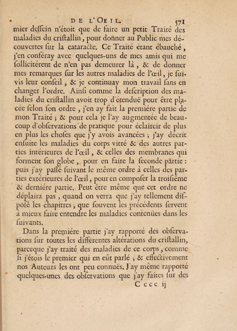 DEL’ OE I L. cyl mier deffein n’étoit que de faire un petit Traité des maladies du criftallin, pour donner au Public mes dé¬ couvertes fur la cataracte. Ce Traité étant ébauché, j’en conféray avec quelques-uns de mes amis qui me follicitérent de n’en pas demeurer là, & de donner mes remarques fur les autres maladies de l’œil, je fui- vis leur confeil, & je continuay mon travail fans en changer l’ordre. A mil comme la defcription des ma¬ ladies du criftallin avoit trop détendue pour être pla¬ cée félon fon ordre , j’en ay fait la première partie de mon Traité -, & pour cela je l’ay augmentée de beau.' coup d'obièrvations de pratique pour éclaircir de plus en plus les choies que j’y avois avancées -, j’ay décrit enfuite les maladies du corps vitré & des autres par¬ ties intérieures de l’œil, & celles des membranes qui forment fon globe , pour en faire la fécondé partie : puis j’ay paifé fuivant le même ordre à celles des par¬ ties extérieures de l’œil, pour en compofer la troiiiême & dernière partie. Peut être même que cet ordre ne déplaira pas , quand on verra que j’ay tellement dif- pofé les chapitres, que fouvent les précédents fervent à mieux faire entendre les maladies contenües dans les fui v an ts. Dans la première partie j’ay rapporté des obferva- tions fur toutes les différentes altérations du criftallin, parceque j’ay traité des maladies de ce corps, comme il j etois le premier qui en eût parlé -, ôc efteélivement nos Auteurs les ont peu connues. J’ay même rapporté quelques-unes des obfervations que j’ay faites fur des . C ccc ij