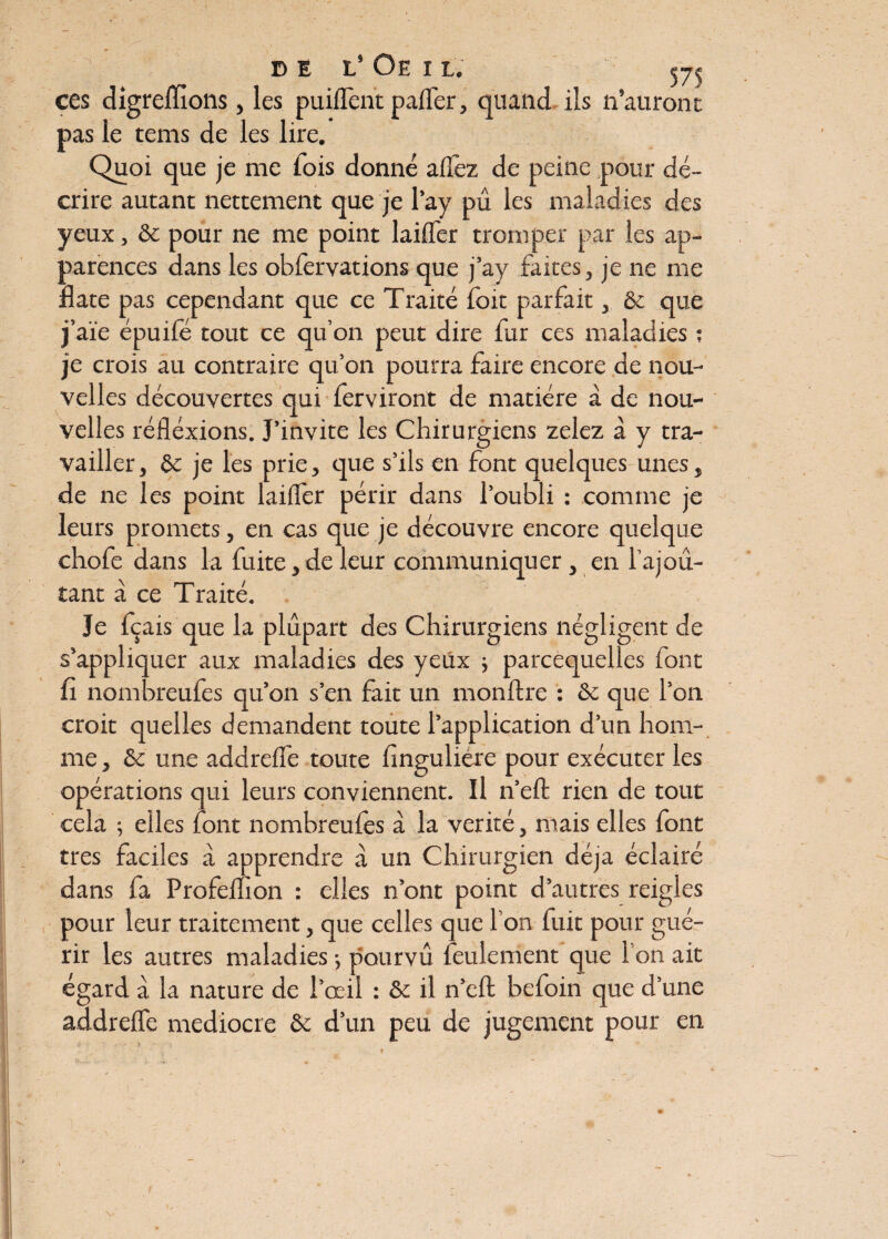  de l’Oeil. ^ ces digrefïîons, les puiflcnt pafler, quand ils n’auront pas ie tems de les lire. Quoi que je me fois donné allez de peine pour dé¬ crire autant nettement que je l’ay pu les maladies des yeux, & pour ne me point laiffer tromper par les ap¬ parences dans les obfervations que j’ay faites, je ne me date pas cependant que ce Traité foit parfait, & que j’aïe épuifé tout ce qu’on peut dire fur ces maladies ; je crois au contraire qu’on pourra faire encore de nou¬ velles découvertes qui ferviront de matière à de nou¬ velles réfléxions. J’invite les Chirurgiens zelez à y tra¬ vailler, & je les prie, que s’ils en font quelques unes, de ne les point laidèr périr dans l’oubli : comme je leurs promets, en cas que je découvre encore quelque chofe dans la fuite, de leur communiquer, en l’ajoû- tant à ce Traité. Je fç ais que la plupart des Chirurgiens négligent de s’appliquer aux maladies des yeux ; parcequelles font fi nombreufes qu’on s’en fait un monftre : & que l’on croit quelles demandent toute l’application d’un hom¬ me , & une addrefle toute fingulière pour exécuter les opérations qui leurs conviennent. Il n’elt rien de tout cela ; elles font nombreufes à la vérité, mais elles font très faciles à apprendre à un Chirurgien déjà éclairé dans fa Profemon : elles n’ont point d’autres reigles pour leur traitement, que celles que l’on fuit pour gué¬ rir les autres maladies -, pourvu feulement que I on ait égard à la nature de l’œil : & il n’eft befoin que d’une addreffe médiocre & d’un peu de jugement pour en