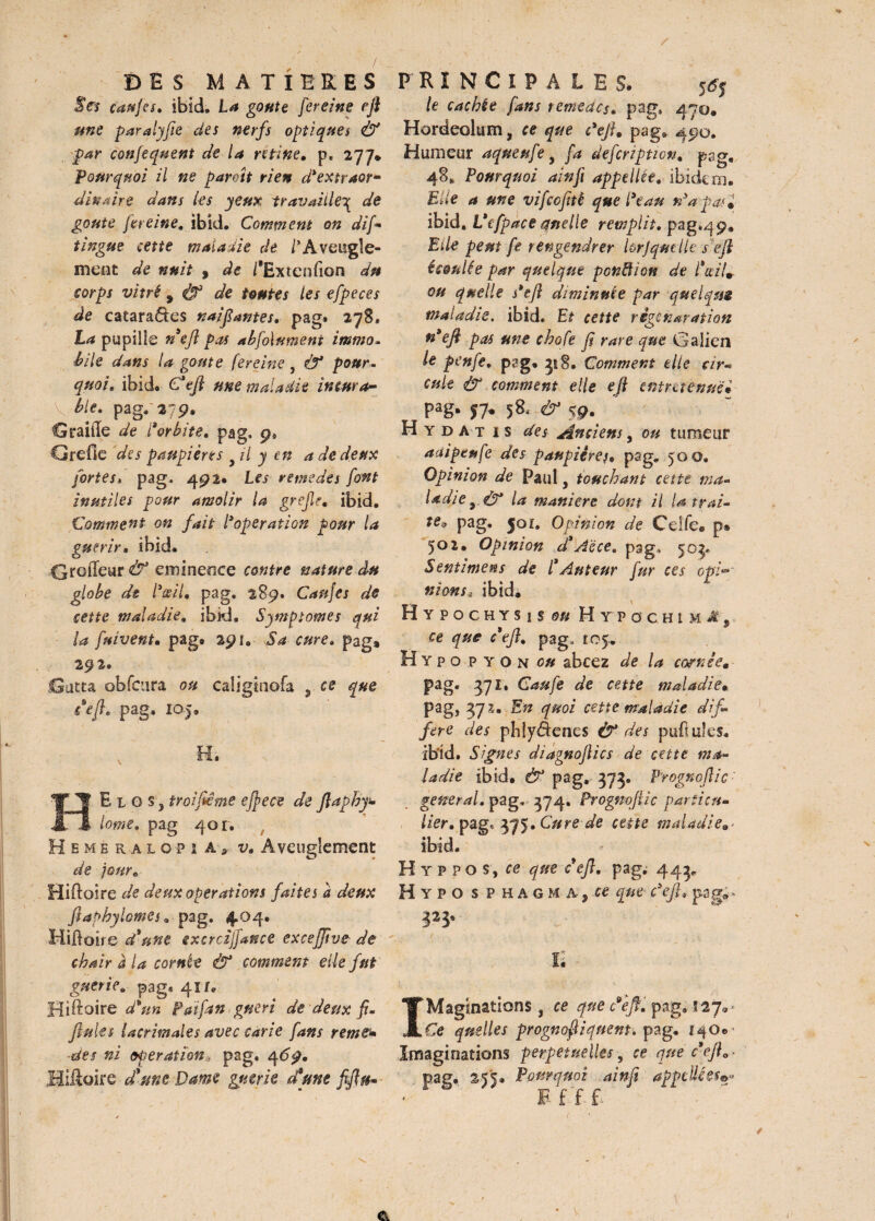 JVï çaufes. ibid, La goûte fereine eft une paralyfie des nerfs optiques & par confequent de la ntine. p. 277* pourquoi il ne parott rien d'extraor* dinaire dans les yeux travaille3 de goûte fereine. ibid. Comment on difi tingue cette maladie de lîAveugle¬ ment de nuit 9 de /'Extension du corps vitré 9 de toutes les efpeces de catara&es naïf antes, pag* 278. La pupille nefi pas abfolnment immo. bile dans la goûte fereine , Ô* pour. quoi» ibid. C'tft une maladie in car 4- \ ble. pag, 279. Graille de l'orbite. pag, ÿ> Grefie des paupières il y en a de deux fortes, pag, 492. Les remedes font inutiles pour amolir la grejle• ibid. Comment on fait l*operation pour la guérir• ibid. Groffeur & eminence contre nature du globe dt Pœil. pag, 289. Caufes de cette maladie. ibki. Symptômes qui la fuiventm pag® 291. Sa cure. pag» 292. 13 ut ta obfcura ou caügtnofa , ce que ce fl, pag, 105, HE l G s, troifiême effece de ftaphy- lome. pag 401. / H e m e r a l op i A ,, v. Aveuglement de iour. Hiftoire de deux operations faites a deux ftaphylomes. pag. 4.04. Hiftoire d'une ixcrcijfance excejjîve de chair à la cornée & comment elle fut guérie. pag, 41/. Hiftoire d'un Paifan guéri de deux fi- finies lacrimales avec carie fans rems* des ni operation pag, 469. Hiâoire d'une Dame guérie aune fi/fa* le cachée fans terneacs* pag, 47:0» Hordeolum, ce que défi* pag. 45*0. Humeur aqueufe , fa defeription. pag, 48,, Pourquoi ainfi appellie, ibidem. Elle a une vifeofitè que Peau nyapas* ibid. Vefpace quelle remplit. pag^jp. Eile peut fe r engendrer krjqmlk se fl écoulée par quelque ponction de l'œil*, ou quelle s'tft diminuée par quelque maladie, ibid. Et cette règenwation n* e fi pas une chofe fi rare que Galien le penfe. pag, 31 S. Comment elle cir- cule Ù* comment elle eft entraenuci pag. 57. 58, & 59. H y d a t 1 s des Anciens, ou tumeur adipeufe des paupières, pag. 500. Opinion de Paul, touchant cette ma¬ ladie y & la maniéré dont il U trai¬ te* pag. foi. Opinion de Celfe® p» 501. Opinion d'Aëce, psg. 50?* Sentimens de l'Auteur fur ces opl°> nions* ibid. Hypochysisu# H tp g ch t m Av ce que c'efi. pag, 105.. H Y PO P Y On ou abcez de la cofnêem pag. 371, Caufe de cette maladie• pag, 37 1. En quoi cette maladie dif¬ féré des phiyâenes & des pullules, ibid. Signes diagnoflics de cette ma¬ ladie ibid. & pag, 373. Prognoftic general, pag* 374» Progmftic particu¬ lier• pag, 375. Cure de cette maladie ibid. Hyppos, ce que c'efi. pag. 443. H Y po s P h a G M a j que défi, pag;.» ti IMaginations , ce que défi. pag. 127. < Ce quelles prognofiiquent. pag. i^q®• Imaginations perpétuelles, ce que c eft.* pag. 255. Pourquoi ainfi appelle e$e< • ' ' F £ £ £