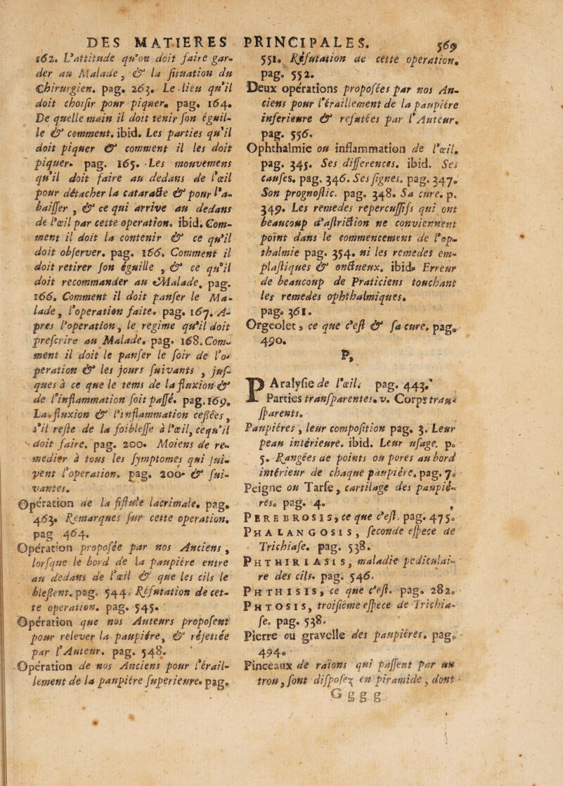 162, L9attitude qu’on doit faire gar¬ der au Malade 5 ù1 la fit nation du Chirurgien, psg, 2.63. Le lieu quil doit choifir pour piquer. pag, 1^4. De quelle main il doit tenir fort égail¬ le Ù3 comment, ibid. Les parties qu il doit piquer & comment il les doit piquer* pag. 165. Les mouvement quil doit faire an dedans de l’œil pour détacher la cataraffie Ù* pour l'a- h ai fier , & ce qui arrive au dedans dt l'œil par cette operation• ibid. Com¬ ment il doit la contenir & ce qu'il doit obferver, pag, 1S6, Comment il doit retirer Jon éguiüe 5 & ce qu il doit recommander au £Eiaiade% pag. 166* Comment il doit pan fer le Ma¬ lade , l’opération faite* pag, i6q, A- pres l’opération 9 le régime qu'il doit prefcrire au Malade* pag* ié8*Com» ment il doit le panfer le foir de fo* ptration Ô* les jours fuivants 3 juf, que s à ce que le tems de la fluxion & de l’inflammation foit paffé* pag*16 La*fluxion Ù3 l’inflammation cefifes5 s’il refie de la faibleffe à l'œif ce qu’il ^ doit faire» pag, 200* Moi en s de re» me die r a tous les fympt ornes qui J ni» vent l’operation* pag, 200** & fui- vantes. Opération de la fl fi nie lacrimale• pag. 463, Remarques fur cette operation, pag 464. Opération propofêe par nos Anciens , lorfque le bord de la paupière entre nu dedans de f œil & que les cils le Méfient, pëg, 544 - Réfutation de cet¬ te operationm pag, 545, opération que nos Auteurs propofent pour relever la paupières <tf rijettie par f Auteur, pag. 548, Opération de nos Anciens pour ferai!- kment de U paupière fnperkme* pag® 55*» Réfutation de cette operation. pag; 552. Deux opérations propofées par nos An¬ ciens pour l'éraillement de la paupière inferieure & refutées par l'Auteur* Pâg- 55*- Ophthalmie ou inflammation de l'œil. pag, 345. Ses differentes, ibid. Ses caufes, pag. 346. Ses figues* pag. 347. Son prognofiïc. pag, 348® Sa cure, p. 545?. Les remedes repercujfifs qui ont beaucoup d'afiriâion ne conviennent point dans le commencement de Pop» thalmie pag* 354, ni les remedes em- plafiiques & onBueux, ibid* Erreur de beaucoup de Praticiens touchant les remedes ophthalmiques» pag, 36I, Orgeoîec § ce que c'eft & fa cure* pag<* 4po. PAraîyfle de l'œil £ pag, 443,* Parties tranfparentes.v, Corpf trau* ffarents* Paupières , leur compofition pag, 3, Leur peau intérieure, ibid. Leur ufage. p0 5® Rangées ae points ou pores au bord intérieur de chaque paupière* pag. Peigne ou Tarfe ÿ cartilage des pauvii** res. pag. 4, # Pire BRosis3ee que c'eJLpag. 475, Pha lan Gosis, fécondé effece de Trichiafe. pag, 538, Phthiri ASi s , maladif pediculad re des cils. pag. 546* Pk thisîs, fe que défi, pag* 282® P hto sis, troifiéme effece de Trtthia- fe. pag. 558. Pierre ou gravelîe des paupièresa pàgP Pinceaux de raions qui pajfënt par un trou 3 font difpofej en piramide 3 dont G§gg> ;