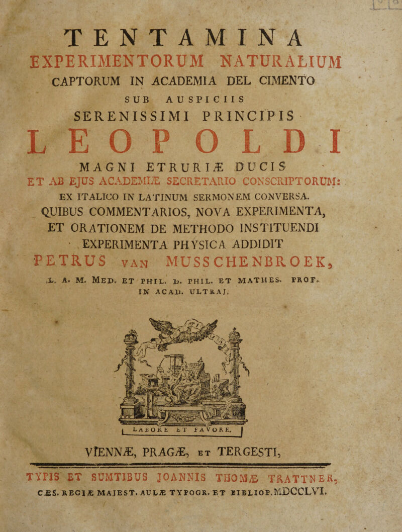 TENTAMINA EXPERIMENTORUM NATURALIUM CAPTORUM IN ACADEMIA DEL CIMENTO * \ SUB AUSPICIIS SERENISSIMI PRINCIPIS L E O P O L D I MAGNI ETRURIiE DUCIS ET AB EJUS ACADEMI# SECRETARIO CONSCRIPTORUM: EX ITALICO IN LATINUM SERMONEM CONVERSA. QUIBUS COMMENTARIOS, NOVA EXPERIMENTA, ET ORATIONEM DE METHODO INSTITUENDI ■ EXPERIMENTA PHYSICA ADDIDIT PETRUS van MUSSCHENBROEK, x* A. M, Med, ET PHIL. 1>. phil. et mathes. j?rof* IN ACAD. ULTRAJ, VlENNiE, PRAG/E, et TERGESTI, TYPIS ET SUMTIBUS JOANNIS TIJOMvD TRATTNER, C.ES. KEGI.E MAJEST. AULiE TYPOGR. ET liIBLIOE.MDCCLVI. •-it-: