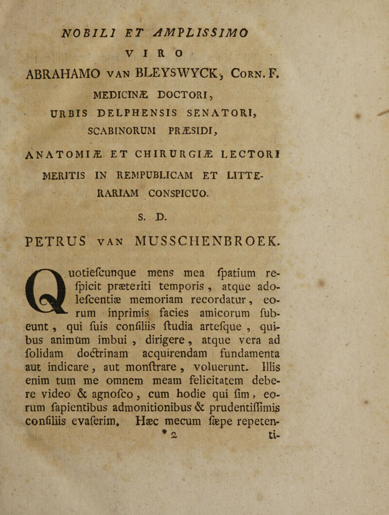 NOBILI ET AMPLISSIMO VIRO ABRAHAMO van BLEYSWYCK* Corn. F. MEDICINiE DOCTORI, URBIS DELPHENSIS SENATORI, SCABINORUM PRSSIDI, ANATOMII ET CHIRURGI JE LECTORI MERITIS IN REMPUBLICAM ET LITTE¬ RARIAM CONSPICUO. S. D. PETRUS VAN MUSSCHENBROEK. Quotiefcunque mens mea Ipatium re- | fpicit praeteriti temporis , atque ado- lefcentiae memoriam recordatur, eo- - rum inprimis facies amicorum fub- eunt, qui fuis conliliis ftudia artefque , qui¬ bus animtim imbui , dirigere, atque vera ad folidam dodtrinam acquirendam fundamenta aut indicare, aut monftrare , voluerunt. Illis enim tum me omnem meam felicitatem debe¬ re video & agnofco, cum hodie qui fini, eo¬ rum fapientibus admonitionibus & prudentiffimig confiliis evaferim. Haec mecum faepe repeten- ti-