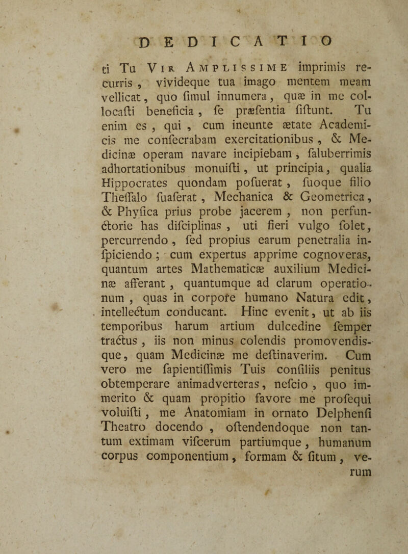 J 4 DEDICATIO ti Tu Vir Amplissime imprimis re¬ curris , vivideque tua imago mentem meam vellicat, quo fimul innumera, quas in me col- locafti beneficia , fe prsfentia fiftunt. Tu enim es , qui , cum ineunte aetate Academi¬ cis me confecrabam exercitationibus , & Me¬ dicinae operam navare incipiebam , faluberrimis adhortationibus monuifti, ut principia, qualia Hippocrates quondam pofuerat , fuoque filio Thelfalo fuaferat , Mechanica & Geometrica, & Phyfica prius probe jacerem , non perfun¬ ctorie has difciplinas , uti fieri vulgo folet, percurrendo , fed propius earum penetralia in- fpiciendo ; • cum expertus apprime cognoveras, quantum artes Mathematicae auxilium Medici¬ nae afferant , quantumque ad clarum operatio¬ num , quas in corpofe humano Natura edit, \ . intelleCtum conducant. Hinc evenit, ut ab iis temporibus harum artium dulcedine femper tradtus , iis non minus colendis promovendis-- que, quam Medicinae me deftinaverim. Cum vero me fapientiflimis Tuis confiliis penitus obtemperare animadverteras, nefcio , quo im¬ merito & quam propitio favore me profequi voluifti, me Anatomiam in ornato Delphenfi Theatro docendo , oftendendoque non tan¬ tum extimam vifcerum partium que , humanum corpus componentium , formam & fitum , ve¬ rum i j » «